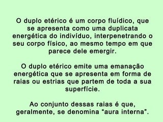 O duplo etérico é um corpo fluídico, que 
se apresenta como uma duplicata 
energética do indivíduo, interpenetrando o 
seu corpo físico, ao mesmo tempo em que 
parece dele emergir. 
O duplo etérico emite uma emanação 
energética que se apresenta em forma de 
raias ou estrias que partem de toda a sua 
superfície. 
Ao conjunto dessas raias é que, 
geralmente, se denomina “aura interna”. 
 