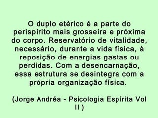 O duplo etérico é a parte do 
perispírito mais grosseira e próxima 
do corpo. Reservatório de vitalidade, 
necessário, durante a vida física, à 
reposição de energias gastas ou 
perdidas. Com a desencarnação, 
essa estrutura se desintegra com a 
própria organização física. 
(Jorge Andréa - Psicologia Espírita Vol 
II ) 
 