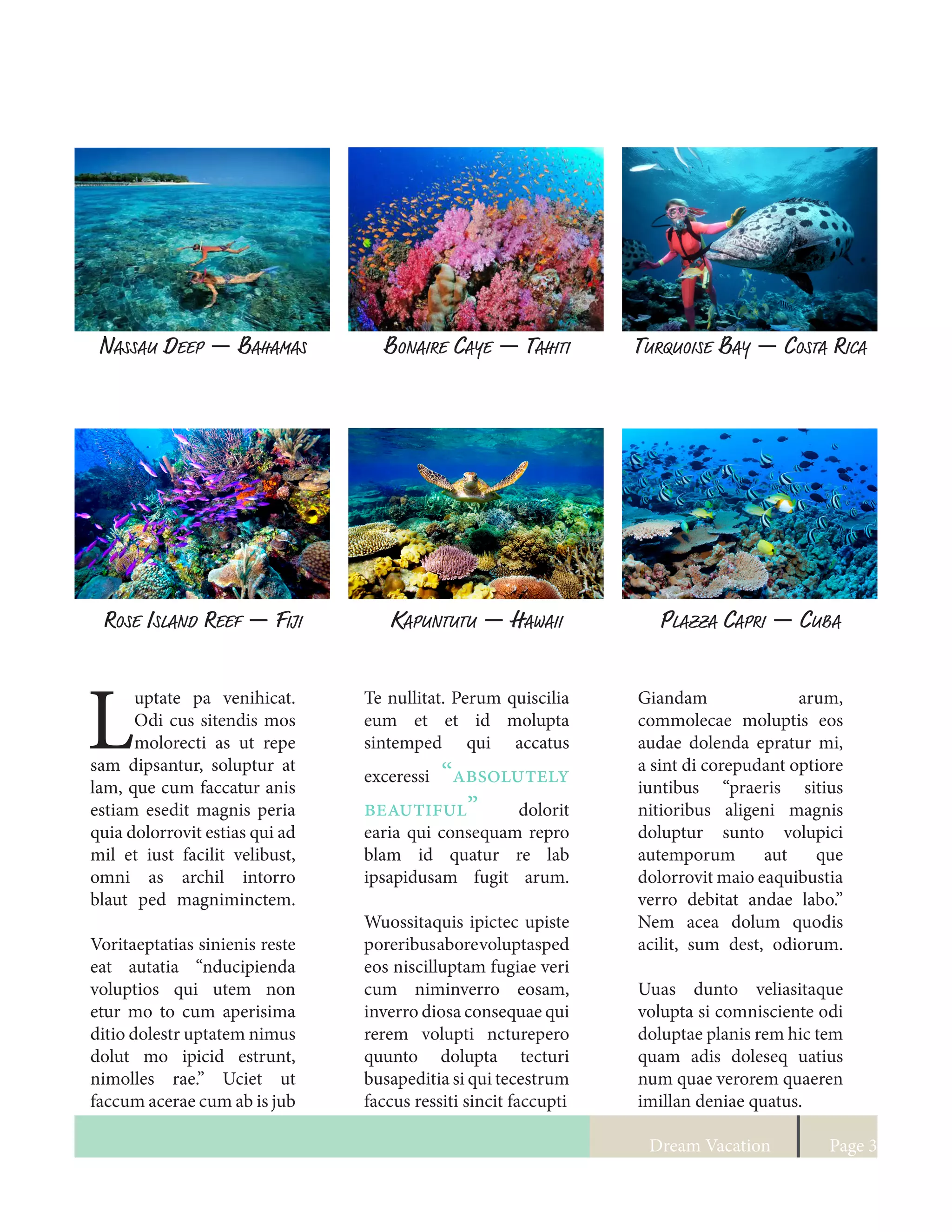Dream Vacation Page 3
Nassau Deep — Bahamas Bonaire Caye — Tahiti Turquoise Bay — Costa Rica
Rose Island Reef — Fiji Kapuntutu — Hawaii Plazza Capri — Cuba
L
uptate pa venihicat.
Odi cus sitendis mos
molorecti as ut repe
sam dipsantur, soluptur at
lam, que cum faccatur anis
estiam esedit magnis peria
quia dolorrovit estias qui ad
mil et iust facilit velibust,
omni as archil intorro
blaut ped magniminctem.
Voritaeptatias sinienis reste
eat autatia “nducipienda
voluptios qui utem non
etur mo to cum aperisima
ditio dolestr uptatem nimus
dolut mo ipicid estrunt,
nimolles rae.” Uciet ut
faccum acerae cum ab is jub
Te nullitat. Perum quiscilia
eum et et id molupta
sintemped qui accatus
exceressi “absolutely
beautiful” dolorit
earia qui consequam repro
blam id quatur re lab
ipsapidusam fugit arum.
Wuossitaquis ipictec upiste
poreribusaborevoluptasped
eos niscilluptam fugiae veri
cum niminverro eosam,
inverro diosa consequae qui
rerem volupti ncturepero
quunto dolupta tecturi
busapeditia si qui tecestrum
faccus ressiti sincit faccupti
Giandam arum,
commolecae moluptis eos
audae dolenda epratur mi,
a sint di corepudant optiore
iuntibus “praeris sitius
nitioribus aligeni magnis
doluptur sunto volupici
autemporum aut que
dolorrovit maio eaquibustia
verro debitat andae labo.”
Nem acea dolum quodis
acilit, sum dest, odiorum.
Uuas dunto veliasitaque
volupta si comnisciente odi
doluptae planis rem hic tem
quam adis doleseq uatius
num quae verorem quaeren
imillan deniae quatus.
 