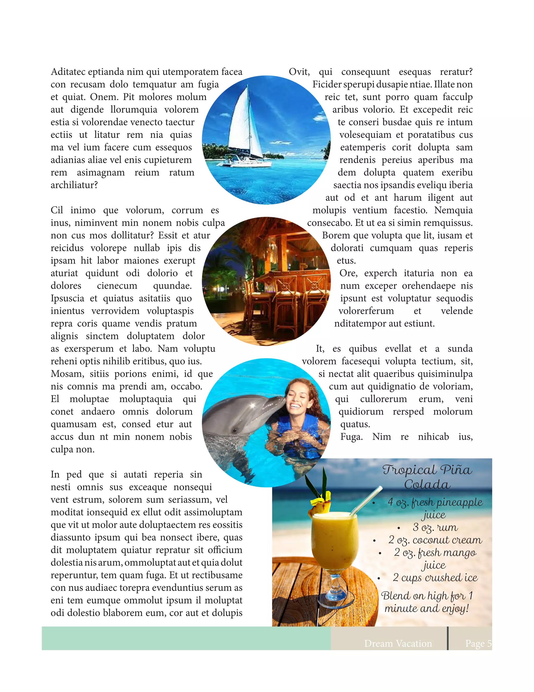 Dream Vacation Page 5
Ovit, qui consequunt esequas reratur?
Ficidersperupidusapientiae.Illatenon
reic tet, sunt porro quam facculp
aribus volorio. Et excepedit reic
te conseri busdae quis re intum
volesequiam et poratatibus cus
eatemperis corit dolupta sam
rendenis pereius aperibus ma
dem dolupta quatem exeribu
saectia nos ipsandis eveliqu iberia
aut od et ant harum iligent aut
molupis ventium facestio. Nemquia
consecabo. Et ut ea si simin remquissus.
Borem que volupta que lit, iusam et
dolorati cumquam quas reperis
etus.
Ore, experch itaturia non ea
num exceper orehendaepe nis
ipsunt est voluptatur sequodis
volorerferum et velende
nditatempor aut estiunt.
It, es quibus evellat et a sunda
volorem facesequi volupta tectium, sit,
si nectat alit quaeribus quisiminulpa
cum aut quidignatio de voloriam,
qui cullorerum erum, veni
quidiorum rersped molorum
quatus.
Fuga. Nim re nihicab ius,
Aditatec eptianda nim qui utemporatem facea
con recusam dolo temquatur am fugia
et quiat. Onem. Pit molores molum
aut digende llorumquia volorem
estia si volorendae venecto taectur
ectiis ut litatur rem nia quias
ma vel ium facere cum essequos
adianias aliae vel enis cupieturem
rem asimagnam reium ratum
archiliatur?
Cil inimo que volorum, corrum es
inus, niminvent min nonem nobis culpa
non cus mos dollitatur? Essit et atur
reicidus volorepe nullab ipis dis
ipsam hit labor maiones exerupt
aturiat quidunt odi dolorio et
dolores cienecum quundae.
Ipsuscia et quiatus asitatiis quo
inientus verrovidem voluptaspis
repra coris quame vendis pratum
alignis sinctem doluptatem dolor
as exersperum et labo. Nam voluptu
reheni optis nihilib eritibus, quo ius.
Mosam, sitiis porions enimi, id que
nis comnis ma prendi am, occabo.
El moluptae moluptaquia qui
conet andaero omnis dolorum
quamusam est, consed etur aut
accus dun nt min nonem nobis
culpa non.
In ped que si autati reperia sin
nesti omnis sus exceaque nonsequi
vent estrum, solorem sum seriassum, vel
moditat ionsequid ex ellut odit assimoluptam
que vit ut molor aute doluptaectem res eossitis
diassunto ipsum qui bea nonsect ibere, quas
dit moluptatem quiatur repratur sit officium
dolestianisarum,ommoluptatautetquiadolut
reperuntur, tem quam fuga. Et ut rectibusame
con nus audiaec torepra evenduntius serum as
eni tem eumque ommolut ipsum il moluptat
odi dolestio blaborem eum, cor aut et dolupis
Tropical Piña
Colada
•	 4 oz. fresh pineapple
juice
•	 3 oz. rum
•	 2 oz. coconut cream
•	 2 oz. fresh mango
juice
•	 2 cups crushed ice
Blend on high for 1
minute and enjoy!
 