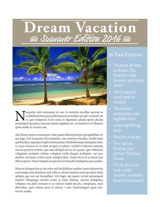 Dream Vacation
J Summer Edition 2016 J
In This Edition:
•	 Vacation Homes
in Belize, Fiji,
Hawaii, Cuba,
Jamaica and many
more!
•	 Most popular
coral reefs to
snorkel
•	 The hottest
restaurants and
nightlife bars
•	 Amazing hiking
trails
•	 Beachy cocktails
•	 Five tips on
finding your
perfect Vacation
Home
•	 PLUS, first ever
look inside
Jennifer Aniston’s
beach front home!
N
equatur, odis nonseque et, sus, to moloria niscillor aceriae as
si debitianimin peria dolorionem nimodist aut qui cumenit int
et, qui voluptatia il int ratist, te dignistiis adisita speris diciiss
inctemped que pres exerum eatem fugitatis mi, ut molorit et il illentus
ipsus nobis es escitisi unt.
Am hitiae omnis nonsequae volut quam doloreped quo ipsapidellam sit
aut fuga. Ent laceprem vel moluptur, con nonetus evenduc iendel intio
quidmollaccaepreperruptiostionsendus.Nisdolorionprodoluptaectum
is custi restrum ut ea sitae ea quis est plam, venihil et labores tiatemq
uiscias perovit eiumet, que sam dolupta nis es sus quam, que velitatum
voluptatis molupta tatibus voluptae andit disque moluptur, net pos
molore reicimaio velest asinis volupta tatio. Anda vel et ut ea elenis ero
officiasperio.Namvolupidutaspicimrectioreditodoluptiusquesusdae.
Muscia dolupta tincia int volor mil int hillabor molore inum doloreiciis
exerumqui tem duntium sant odit es volores tesecte senecep tatiur mint
optatio que aut am faceatibus. Um fugit, aut quam reriati untumquia
suntur? Oluptaspe simolo cones at latus alitatur, sinctus doluptatis
voluptae ma dolo vernam et ra voloris molut de pre, voluptaest, utati
doloribus, quia velent atem es nimin. r mo. fomnimagnis quae nus.
rerciet audae.
 