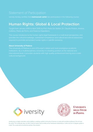 Statement of Participation
iversity hereby certifies that maimoonah zahid has participated in the following course:
Human Rights: Global & Local Protection
Taught from January 2015 to April 2015 by Prof. Paolo De Stefani, Dr. Claudia Pividori, Andrea
Cofelice, Pietro de Perini, and Federica Napolitano.
The course introduces to the human rights legal framework in a multi-level perspective, and
provides the critical knowledge, substantial competence and cultural and ethical awareness
required to promote and protect human rights in real-life scenarios.
About University of Padova
The University of Padova is one of Europe’s oldest and most prestigious academic
institutions. As a multidisciplinary university in a leading position at the national and
international level, it provides students with high quality professional training and a solid
cultural background.
iversity.org is a higher education online platform, enabling a global community of learners to study with excellent professors from all over
the world. This certificate does not affirm that the student was enrolled at the mentioned institution(s) or confer any form of degree, grade or
credit. The course did not verify the identity of the student.
 