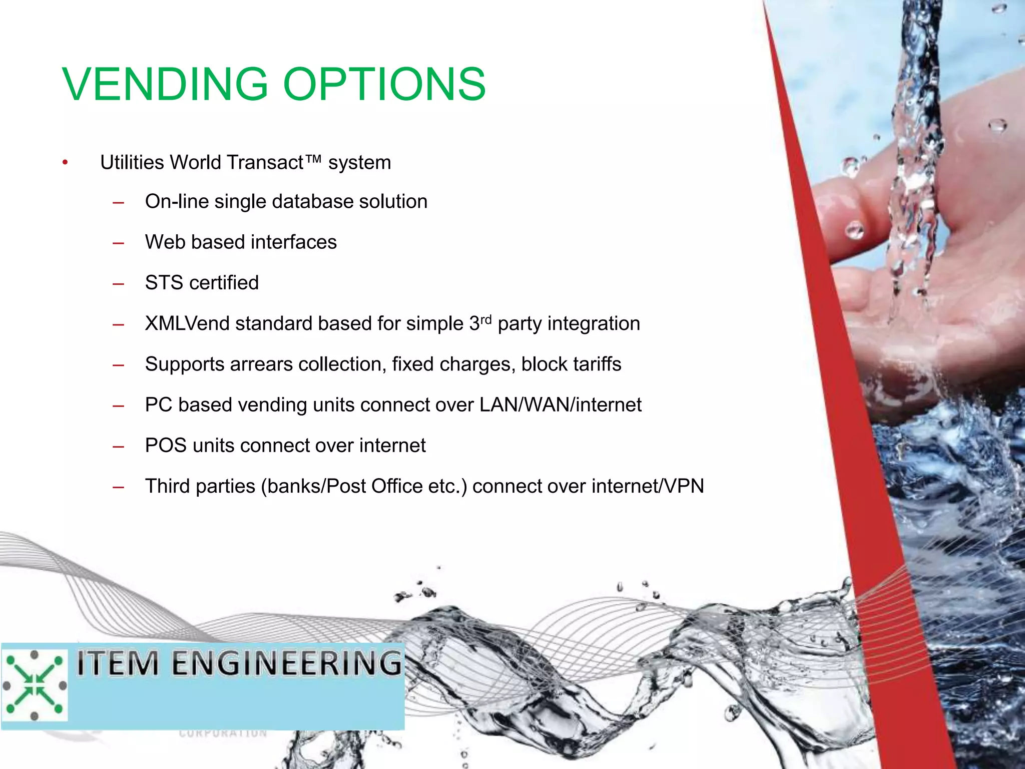 • Utilities World Transact™ system
– On-line single database solution
– Web based interfaces
– STS certified
– XMLVend standard based for simple 3rd party integration
– Supports arrears collection, fixed charges, block tariffs
– PC based vending units connect over LAN/WAN/internet
– POS units connect over internet
– Third parties (banks/Post Office etc.) connect over internet/VPN
VENDING OPTIONS
 