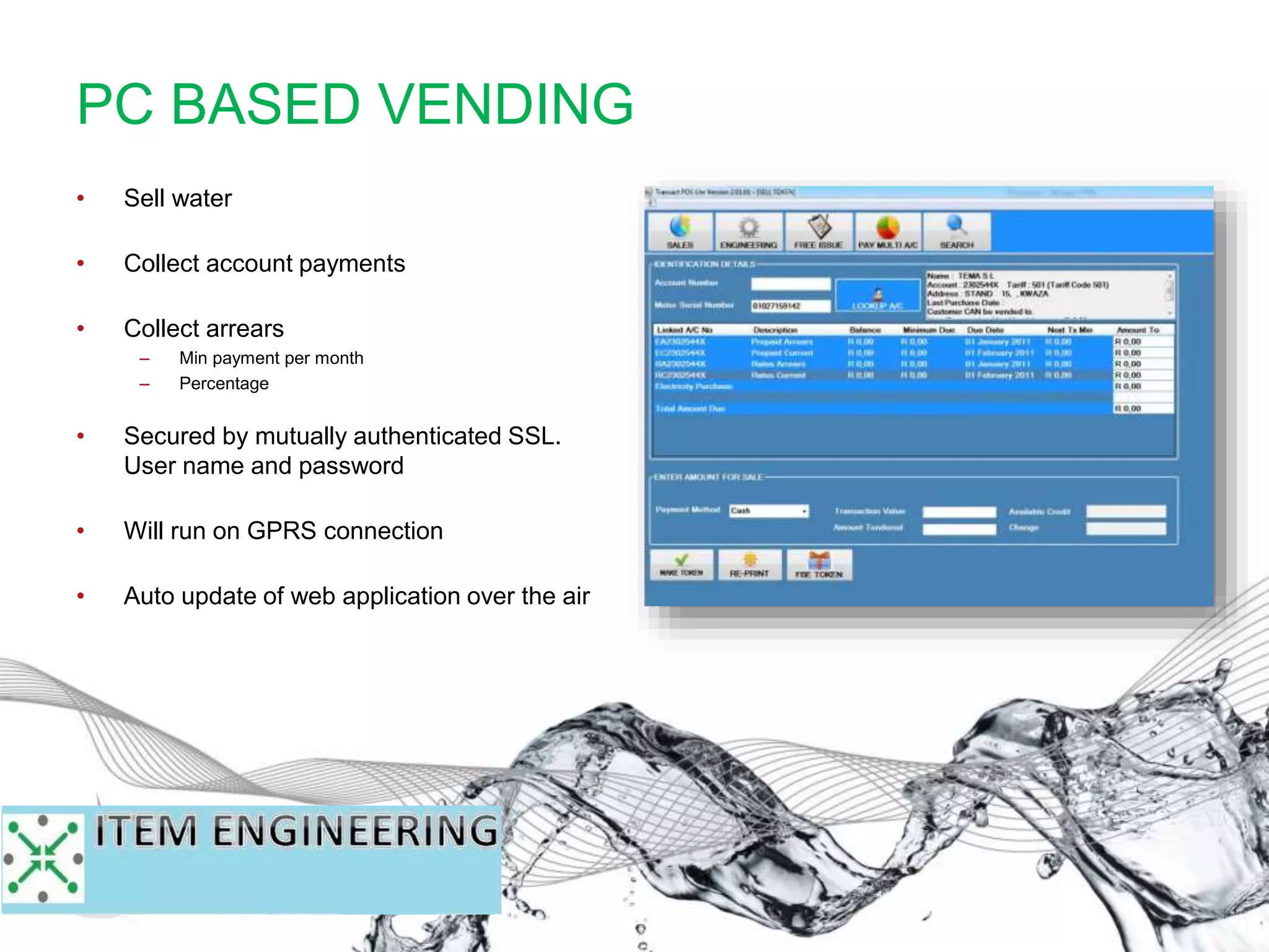 • Sell water
• Collect account payments
• Collect arrears
– Min payment per month
– Percentage
• Secured by mutually authenticated SSL.
User name and password
• Will run on GPRS connection
• Auto update of web application over the air
PC BASED VENDING
 