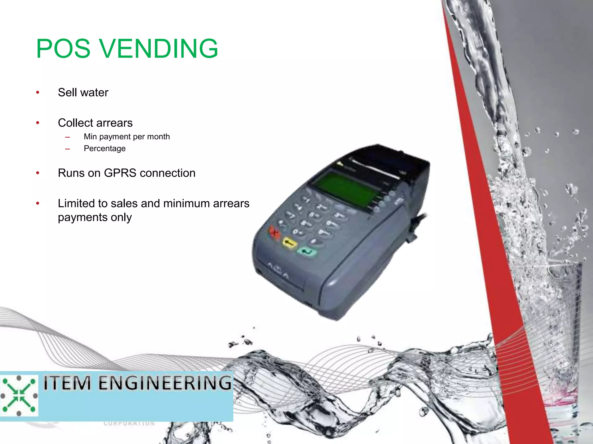 • Sell water
• Collect arrears
– Min payment per month
– Percentage
• Runs on GPRS connection
• Limited to sales and minimum arrears
payments only
POS VENDING
 