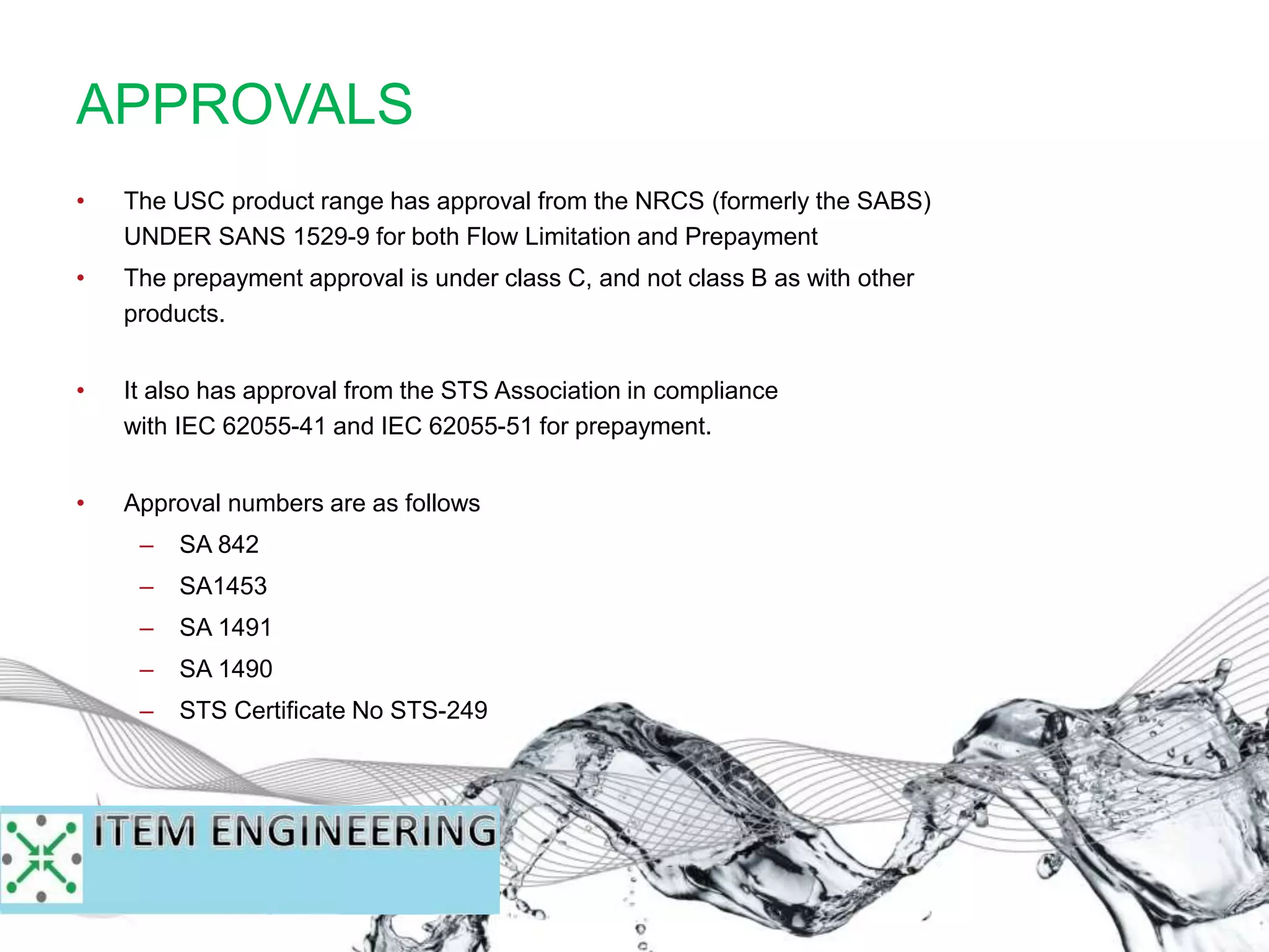 • The USC product range has approval from the NRCS (formerly the SABS)
UNDER SANS 1529-9 for both Flow Limitation and Prepayment
• The prepayment approval is under class C, and not class B as with other
products.
• It also has approval from the STS Association in compliance
with IEC 62055-41 and IEC 62055-51 for prepayment.
• Approval numbers are as follows
– SA 842
– SA1453
– SA 1491
– SA 1490
– STS Certificate No STS-249
APPROVALS
 