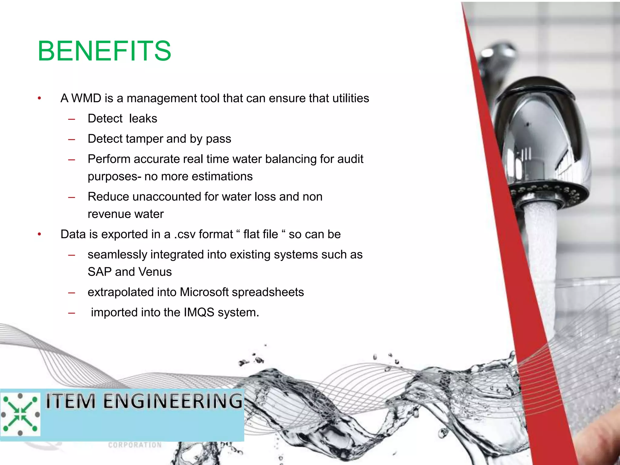 • A WMD is a management tool that can ensure that utilities
– Detect leaks
– Detect tamper and by pass
– Perform accurate real time water balancing for audit
purposes- no more estimations
– Reduce unaccounted for water loss and non
revenue water
• Data is exported in a .csv format “ flat file “ so can be
– seamlessly integrated into existing systems such as
SAP and Venus
– extrapolated into Microsoft spreadsheets
– imported into the IMQS system.
BENEFITS
 