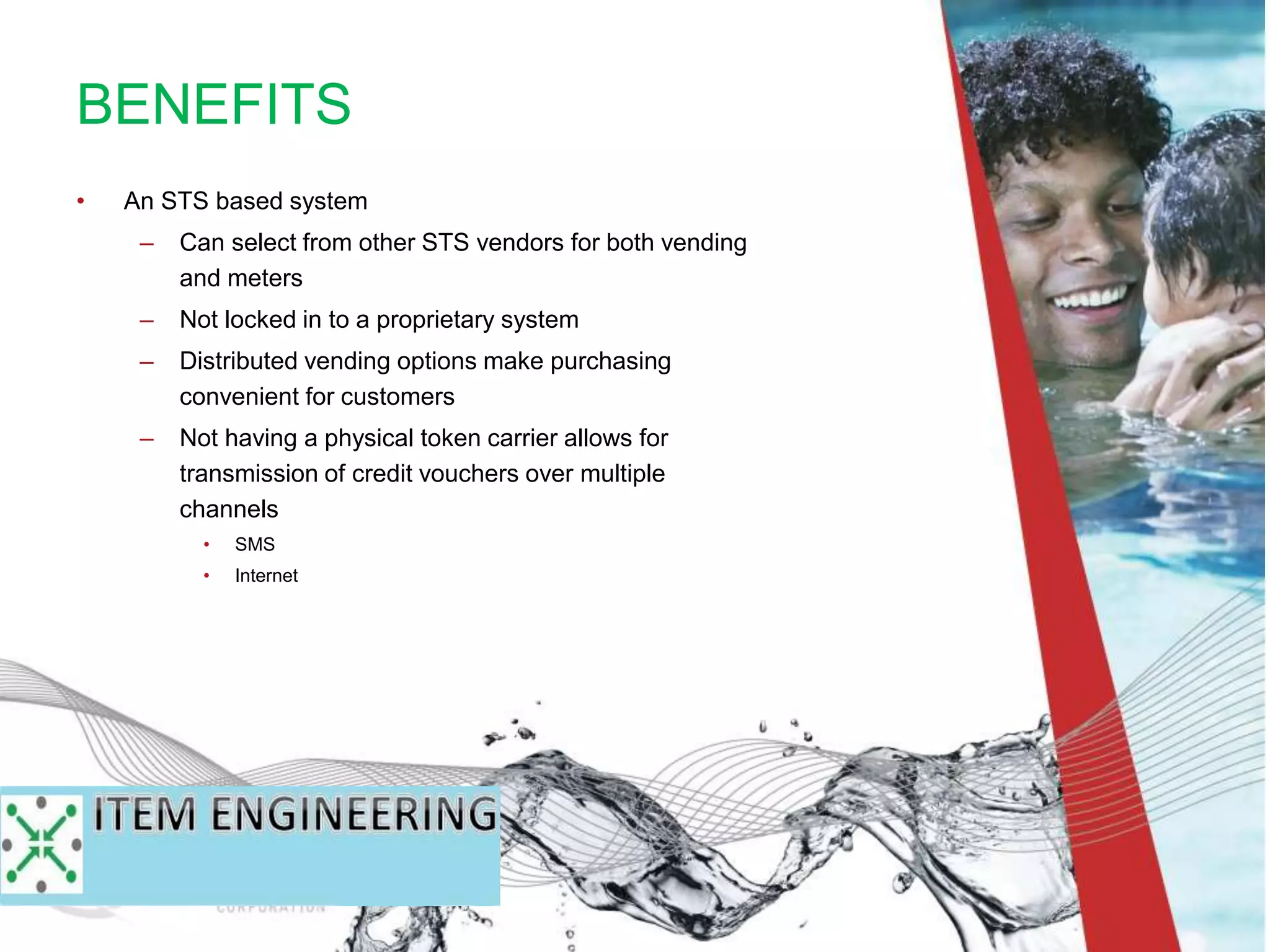 • An STS based system
– Can select from other STS vendors for both vending
and meters
– Not locked in to a proprietary system
– Distributed vending options make purchasing
convenient for customers
– Not having a physical token carrier allows for
transmission of credit vouchers over multiple
channels
• SMS
• Internet
BENEFITS
 
