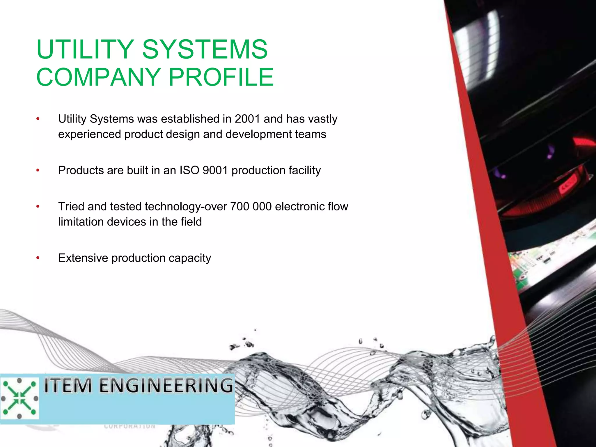UTILITY SYSTEMS
COMPANY PROFILE
• Utility Systems was established in 2001 and has vastly
experienced product design and development teams
• Products are built in an ISO 9001 production facility
• Tried and tested technology-over 700 000 electronic flow
limitation devices in the field
• Extensive production capacity
 