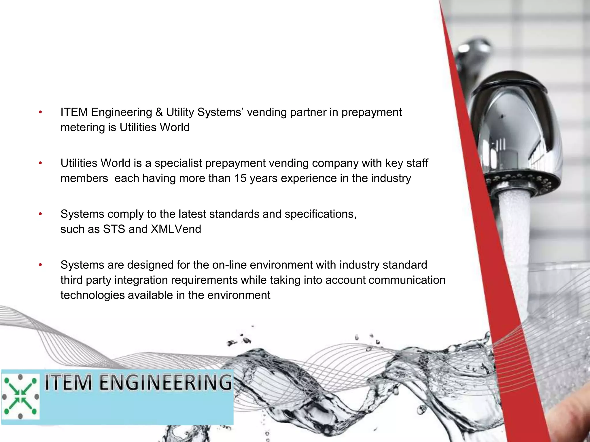 • ITEM Engineering & Utility Systems’ vending partner in prepayment
metering is Utilities World
• Utilities World is a specialist prepayment vending company with key staff
members each having more than 15 years experience in the industry
• Systems comply to the latest standards and specifications,
such as STS and XMLVend
• Systems are designed for the on-line environment with industry standard
third party integration requirements while taking into account communication
technologies available in the environment
 