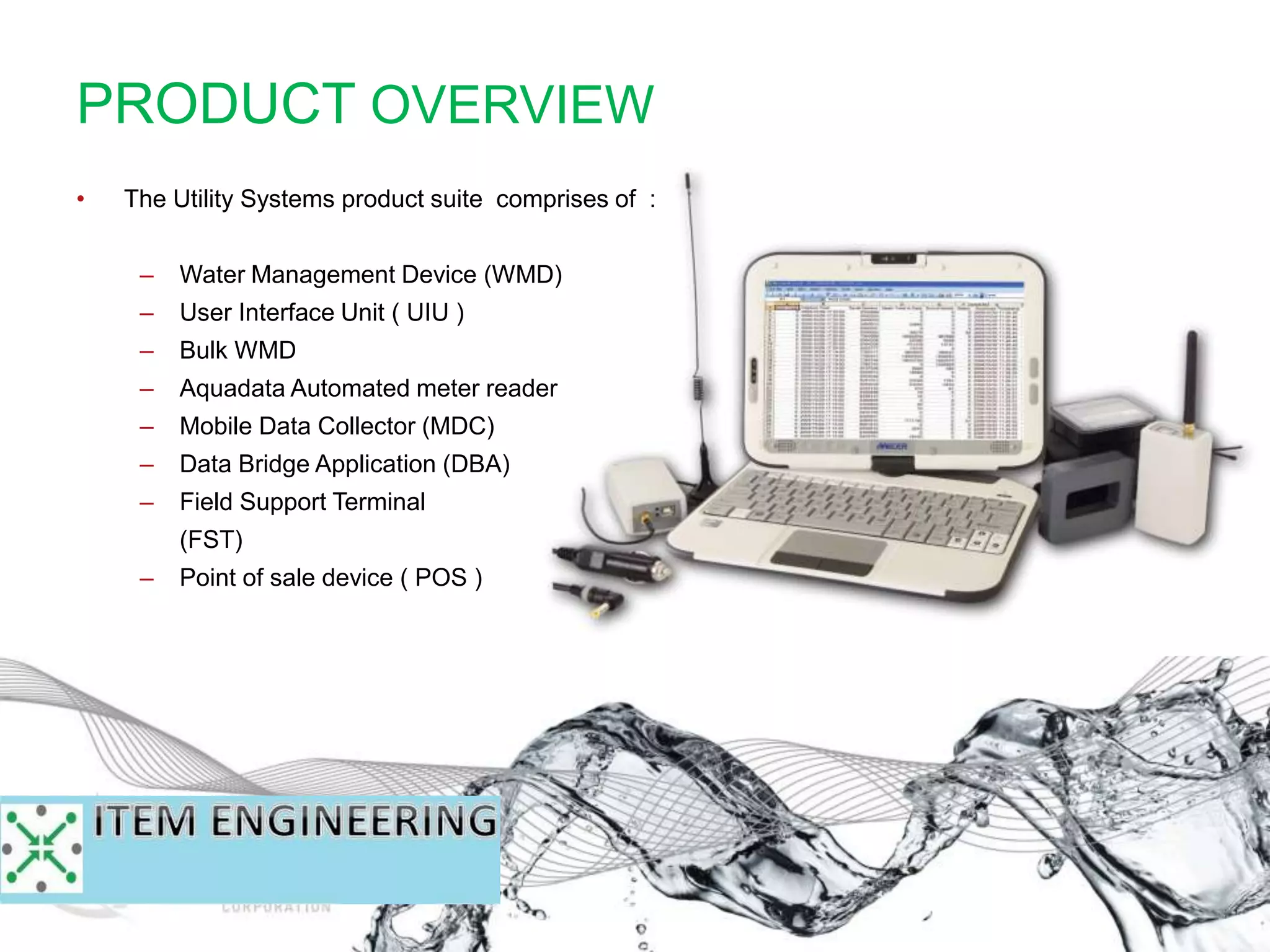 PRODUCT OVERVIEW
• The Utility Systems product suite comprises of :
– Water Management Device (WMD)
– User Interface Unit ( UIU )
– Bulk WMD
– Aquadata Automated meter reader
– Mobile Data Collector (MDC)
– Data Bridge Application (DBA)
– Field Support Terminal
(FST)
– Point of sale device ( POS )
 