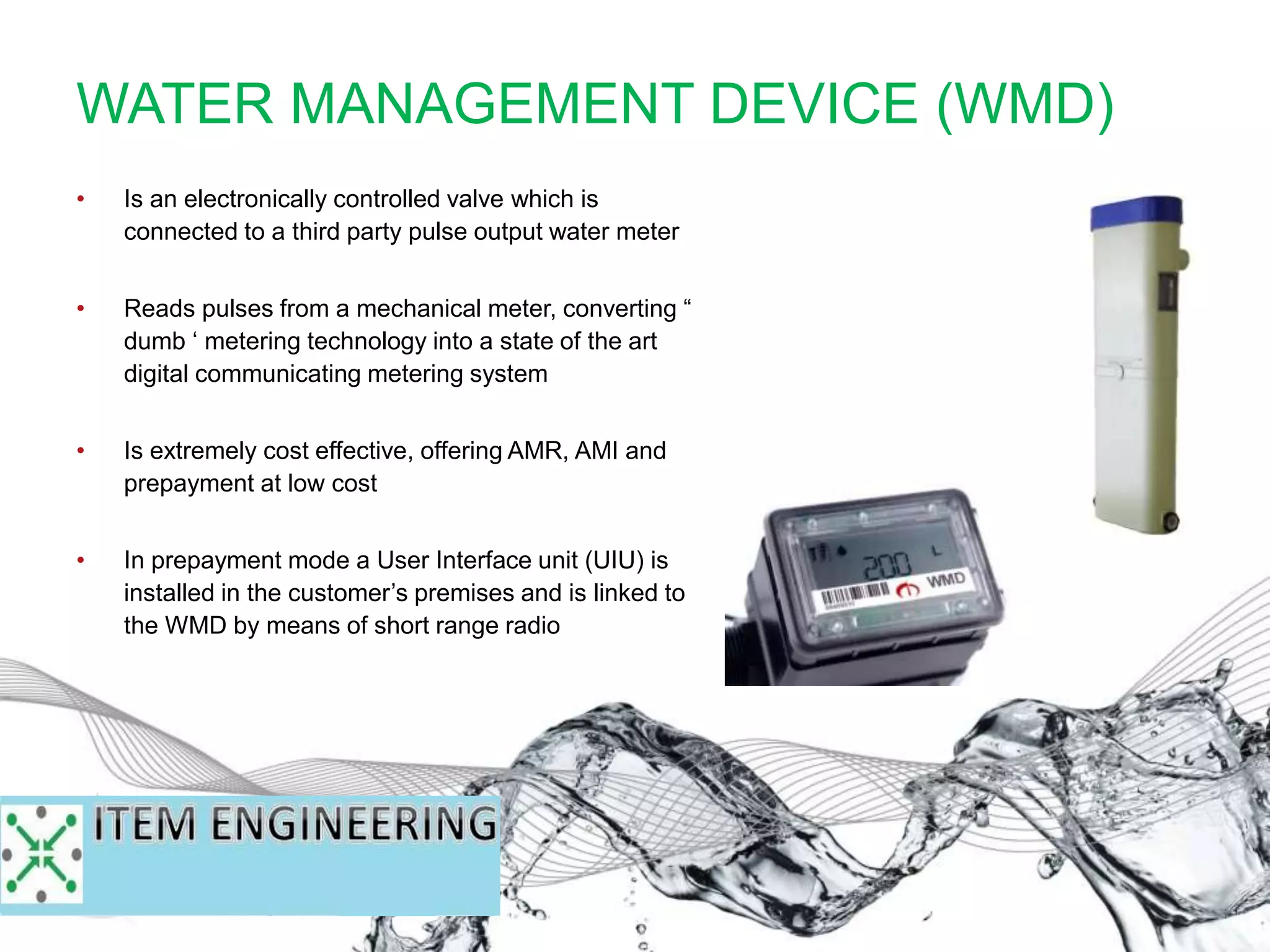 WATER MANAGEMENT DEVICE (WMD)
• Is an electronically controlled valve which is
connected to a third party pulse output water meter
• Reads pulses from a mechanical meter, converting “
dumb ‘ metering technology into a state of the art
digital communicating metering system
• Is extremely cost effective, offering AMR, AMI and
prepayment at low cost
• In prepayment mode a User Interface unit (UIU) is
installed in the customer’s premises and is linked to
the WMD by means of short range radio
 