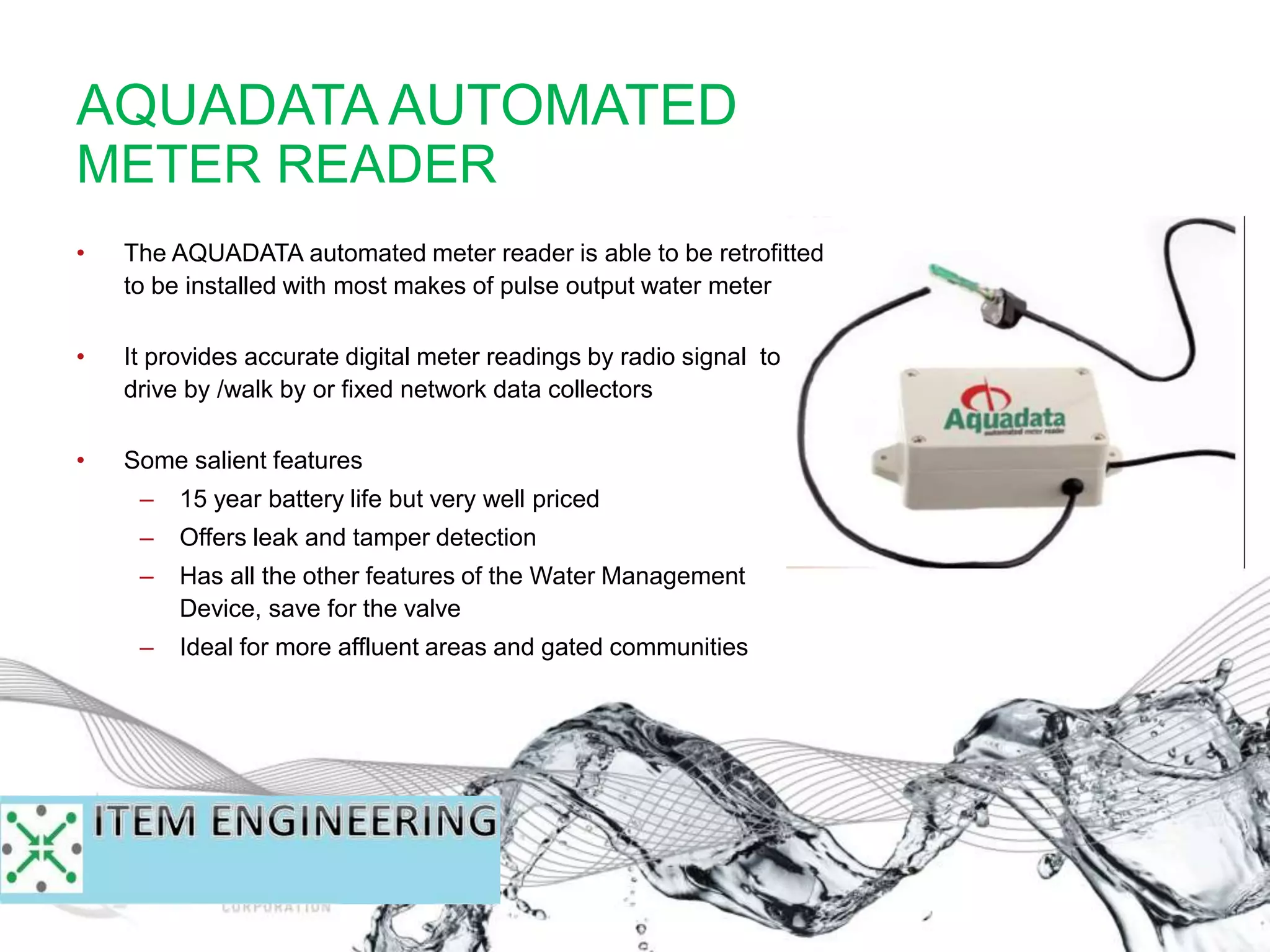 AQUADATA AUTOMATED
METER READER
• The AQUADATA automated meter reader is able to be retrofitted
to be installed with most makes of pulse output water meter
• It provides accurate digital meter readings by radio signal to
drive by /walk by or fixed network data collectors
• Some salient features
– 15 year battery life but very well priced
– Offers leak and tamper detection
– Has all the other features of the Water Management
Device, save for the valve
– Ideal for more affluent areas and gated communities
 