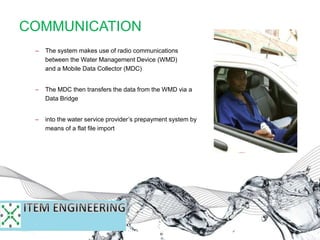 COMMUNICATION
– The system makes use of radio communications
between the Water Management Device (WMD)
and a Mobile Data Collector (MDC)
– The MDC then transfers the data from the WMD via a
Data Bridge
– into the water service provider’s prepayment system by
means of a flat file import
 