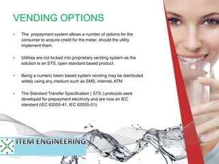 VENDING OPTIONS
• The prepayment system allows a number of options for the
consumer to acquire credit for the meter, should the utility
implement them.
• Utilities are not locked into proprietary vending system as the
solution is an STS, open standard based product .
• Being a numeric token based system vending may be distributed
widely using any medium such as SMS, internet, ATM
• The Standard Transfer Specification ( STS ) protocols were
developed for prepayment electricity and are now an IEC
standard (IEC 62055-41, IEC 62055-51)
 
