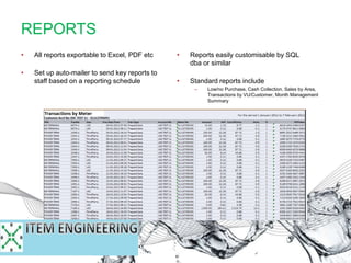 • Reports easily customisable by SQL
dba or similar
• Standard reports include
– Low/no Purchase, Cash Collection, Sales by Area,
Transactions by VU/Customer, Month Management
Summary
• All reports exportable to Excel, PDF etc
• Set up auto-mailer to send key reports to
staff based on a reporting schedule
REPORTS
 