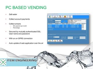 • Sell water
• Collect account payments
• Collect arrears
– Min payment per month
– Percentage
• Secured by mutually authenticated SSL.
User name and password
• Will run on GPRS connection
• Auto update of web application over the air
PC BASED VENDING
 