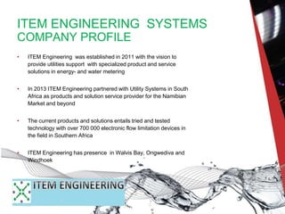 ITEM ENGINEERING SYSTEMS
COMPANY PROFILE
• ITEM Engineering was established in 2011 with the vision to
provide utilities support with specialized product and service
solutions in energy- and water metering
• In 2013 ITEM Engineering partnered with Utility Systems in South
Africa as products and solution service provider for the Namibian
Market and beyond
• The current products and solutions entails tried and tested
technology with over 700 000 electronic flow limitation devices in
the field in Southern Africa
• ITEM Engineering has presence in Walvis Bay, Ongwediva and
Windhoek
 