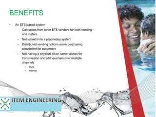 • An STS based system
– Can select from other STS vendors for both vending
and meters
– Not locked in to a proprietary system
– Distributed vending options make purchasing
convenient for customers
– Not having a physical token carrier allows for
transmission of credit vouchers over multiple
channels
• SMS
• Internet
BENEFITS
 