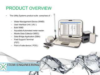 PRODUCT OVERVIEW
• The Utility Systems product suite comprises of :
– Water Management Device (WMD)
– User Interface Unit ( UIU )
– Bulk WMD
– Aquadata Automated meter reader
– Mobile Data Collector (MDC)
– Data Bridge Application (DBA)
– Field Support Terminal
(FST)
– Point of sale device ( POS )
 