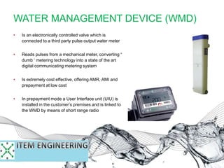 WATER MANAGEMENT DEVICE (WMD)
• Is an electronically controlled valve which is
connected to a third party pulse output water meter
• Reads pulses from a mechanical meter, converting “
dumb ‘ metering technology into a state of the art
digital communicating metering system
• Is extremely cost effective, offering AMR, AMI and
prepayment at low cost
• In prepayment mode a User Interface unit (UIU) is
installed in the customer’s premises and is linked to
the WMD by means of short range radio
 