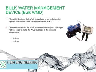 BULK WATER MANAGEMENT
DEVICE (Bulk WMD)
• The Utility Systems Bulk WMD is available in several diameter
options with all the same functionality as the WMD
• The electronics from the WMD are essentially adapted into larger
valves, so as to make the WMD available in the following
dimensions :
– 25mm
– 40 mm
– 50 mm
 