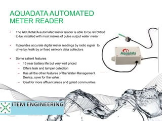 AQUADATA AUTOMATED
METER READER
• The AQUADATA automated meter reader is able to be retrofitted
to be installed with most makes of pulse output water meter
• It provides accurate digital meter readings by radio signal to
drive by /walk by or fixed network data collectors
• Some salient features
– 15 year battery life but very well priced
– Offers leak and tamper detection
– Has all the other features of the Water Management
Device, save for the valve
– Ideal for more affluent areas and gated communities
 