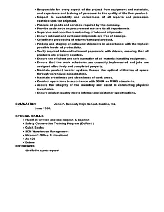  Responsible for every aspect of the project from equipment and materials,
and experience and training of personnel to the quality of the final product.
 Inspect to availability and correctness of all reports and processes
certifications for shipment.
 Procure all goods and services required by the company.
 Provide assistance on procurement matters to all departments.
 Supervise and coordinate unloading of inbound shipments.
 Ensure inbound and outbound shipments are free of damage.
 Coordinate processing of returns/damaged product.
 Picking and staging of outbound shipments in accordance with the highest
possible levels of productivity.
 Verify required inbound/outbound paperwork with drivers, ensuring that all
products are properly counted.
 Ensure the efficient and safe operation of all material handling equipment.
 Ensure that the work schedules are correctly implemented and jobs are
assigned effectively and completed properly.
 Maintain product locator system. Ensure the optimal utilization of space
through warehouse consolidation.
 Maintain orderliness and cleanliness of work areas.
 Conduct operations in accordance with OSHA an MSDS standards.
 Assure the integrity of the inventory and assist in conducting physical
inventories.
 Ensure product quality meets internal and customer specifications.
EDUCATION John F. Kennedy High School, Eseline, NJ,
June 1996.
SPECIAL SKILLS
 Fluent in written and oral English & Spanish
 Safety Observation Training Program (DuPont )
 Quick Books
 SCM Warehouse Management
 Microsoft Office Professional
 As 400
 Entree
REFERENCES
-Available upon request
 