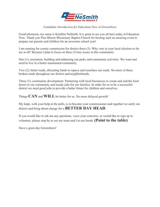 Candidate introduction for Education Now in Greensboro
Good afternoon, my name is Kimblin NeSmith. It is great to see you all here today at Education
Now. Thank you Pine Bloom Missionary Baptist Church for hosting such an amazing event to
prepare our parents and children for an awesome school year!
I am running for county commission for district three (3). Why vote in your local election or for
me at all? Because I plan to focus on three (3) key issues in this community:
One (1), recreation, building and enhancing our parks and community activities. We want and
need to live in a better maintained community.
Two (2), better roads, allocating funds to repave and resurface our roads. No more of these
broken roads throughout our district and neighborhoods.
Three (3), community development. Partnering with local businesses to create and end the food
desert in our community and steady jobs for our families. In order for us to be a successful
district we need good jobs to provide a better future for children and ourselves.
Things CAN and WILL be better for us. No more delayed growth!
My hope, with your help at the polls, is to become your commissioner and together we unify our
district and bring about change for a BETTER DAY HEAD.
If you would like to ask me any questions, voice your concerns, or would like to sign up to
volunteer, please stop by to see my team and I at our booth. (Point to the table)
Have a great day Greensboro!
	
 