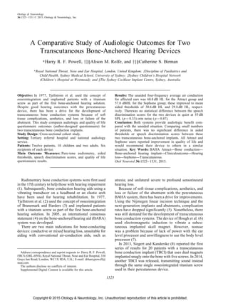 Copyright © 2015 Otology & Neurotology, Inc. Unauthorized reproduction of this article is prohibited.
A Comparative Study of Audiologic Outcomes for Two
Transcutaneous Bone-Anchored Hearing Devices
ÃHarry R. F. Powell, yz§Alison M. Rolfe, and yz§Catherine S. Birman
ÃRoyal National Throat, Nose and Ear Hospital, London, United Kingdom; yDiscipline of Paediatrics and
Child Health, Sydney Medical School, University of Sydney; zSydney Children’s Hospital Network
(Children’s Hospital at Westmead); and §The Sydney Cochlear Implant Centre, Sydney, Australia
Objective: In 1977, Tjellstrom et al. used the concept of
osseointegration and implanted patients with a titanium
screw as part of the first bone-anchored hearing solution.
Despite good hearing outcomes with the percutaneous
device, there has been a drive for the development of
transcutaneous bone conduction systems because of soft
tissue complications, aesthetics, and loss or failure of the
abutment. This study compares audiologic and quality of life
questionnaire outcomes (author-designed questionnaire) for
two transcutaneous bone conduction implants.
Study Design: Cross-sectional cohort study.
Setting: Tertiary referral hospital and national audiology
service.
Patients: Twelve patients, 10 children and two adults. Six
recipients of each device.
Main Outcome Measures: Pure-tone audiometry, aided
thresholds, speech discrimination scores, and quality of life
questionnaire results.
Results: The unaided four-frequency average air conduction
for affected ears was 60.8 dB HL for the Attract group and
57.8 dBHL for the Sophono group; these improved to mean
aided thresholds of 30.6 dB HL and 29.8 dB HL, respect-
ively. Therewas no statistical difference between the speech
discrimination scores for the two devices in quiet at 55 dB
SPL ( p ¼ 0.33) orin noise ( p ¼ 0.87).
Conclusion: Both systems provide audiologic benefit com-
pared with the unaided situation. Comparing small numbers
of patients, there was no significant difference in aided
thresholds or speech discrimination scores between these
two transcutaneous bone-anchored implants. All Attract and
Sophono users reported improvement in quality of life and
would recommend their device to others in a similar
situation. Key Words: BAHA Attract—Bone conduction—
Bone-anchored hearing implant—Clinicaloutcome—Hearing
loss—Sophono—Transcutaneous.
Otol Neurotol 36:1525–1531, 2015.
Rudimentary bone conduction systems were first used
in the 17th century to help those with hearing impairment
(1). Subsequently, bone conduction hearing aids using a
vibrating transducer on a headband or an elastic arch
have been used for hearing rehabilitation. In 1977,
Tjellstrom et al. (2) used the concept of osseointegration
of Branemark and Harders (3) and implanted patients
with a titanium screw as part of the first bone-anchored
hearing solution. In 2005, an international consensus
statement (4) on the bone-anchored hearing aid (BAHA)
system was developed.
There are two main indications for bone-conducting
devices: conductive or mixed hearing loss, unsuitable for
aiding with conventional air-conduction aids, such as
atresia; and unilateral severe to profound sensorineural
hearing loss.
Because of soft tissue complications, aesthetics, and
loss or failure of the abutment with the percutaneous
BAHA system, there has been a drive for improvements.
Using the Nijmegen linear incision technique and the
next-generation implants and abutments, complication
rates have dropped significantly (5). Nonetheless, there
was still demand for the development of transcutaneous
bone conduction systems. The device of Hough et al. (6)
used electromagnetic induction to vibrate a subcu-
taneous implanted skull magnet. However, nonuse
was a problem because of lack of power with the ear
level processor and unwillingness to use the body level
processor (7).
In 2013, Siegert and Kanderske (8) reported the first
series of results for 20 patients with a transcutaneous
bone conduction implant (TBCI) that uses dual magnets
implanted snugly onto the bone with five screws. In 2014,
another TBCI was released, transmitting sound instead
through the same single osseointegrated titanium screw
used in their percutaneous device.
Address correspondence and reprint requests to: Harry R. F. Powell,
FRCS (ORL-HNS), Royal National Throat, Nose and Ear Hospital, 330
Grays Inn Road, London, WC1X 8DA, U.K.; E-mail: drharrypowell@
msn.com
The authors disclose no conflicts of interest.
Supplemental Digital Content is available for this article.
1525
Otology & Neurotology
36:1525–1531 ß 2015, Otology & Neurotology, Inc.
 
