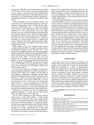 Copyright © 2015 Otology  Neurotology, Inc. Unauthorized reproduction of this article is prohibited.
sentences at 55 dB SPL, a mean improvement for Attract
of 70% (from 19% to 89%). The greater improvement
may be related to the same factors that influenced the
aided thresholds, particularly in the high frequencies (less
attenuation in our predominantly pediatric population),
and additional context in a sentence test compared with
words.
Aided thresholds for the percutaneous BAHA (15)
were better in the high frequencies than our results for
both these transcutaneous devices. Despite the poor high-
frequency amplification (Fig. 1), speech perception
scores showed good improvement from the unaided
condition at a soft conversational level. Our study
showed a very low correlation between aided thresholds
at individual frequencies (0.5–4 kHz) and aided speech
discrimination scores in quiet and in noise (0 dB SNR).
This does not rule out the possibility of a significant
correlation in a larger sample; however, it suggests that
caution should be used when making inferences about
speech discrimination with TBCIs when testing aided
thresholds alone (19).
Other studies (15,18) have reported either speech
reception thresholds (SRTs) or speech perception scores
at alternative intensity levels. Sylvester et al. (18)
reported on 18 Sophono patients, with speech perception
tested at 65 dB SPL unaided (15.3%) and aided (76.8%)
and at 65 dB signal level and 60 dB (HL/SPL not speci-
fied) noise level; SNR, À5 (54.5%). Hol et al. (15)
reported on six Sophono and six percutaneous BAHA
patients, with mean word recognition scores of 84% and
91%, respectively, at 65 dB SPL. Our speech perception
scores at 55 dB SPL were comparable to those of Hol
et al. (15) at 65 dB SPL, 82% for Sophono and 89% for
BAHA Attract (Fig. 3).
As most of our subjects were children, we carried out
speech perception testing that was shorter and less oner-
ous than SRT testing. Also, children are less adept at
using linguistic redundancy to decipher partially heard
speech near threshold, such as in SRT measurement (20).
Therefore, we believe that measuring speech scores at
soft (55 dB SPL) and average (65 dB SPL in noise)
conversational levels is more true to life testing than
SRT and gives a better understanding of a patient’s
ability to hear in common listening situations, as was
the intention of Bench et al. (21) when designing the
Bamford-Kowal-Bench/Australian Version sentence tes-
t. Although our outcomes are from a predominantly
pediatric population, we think that the adult results
add to the study and are worth reporting.
All our TBCI recipients (or their parents) reported
improvement in their QOL (Table 1). Both groups
reported benefit with their TBCI when compared with
previous conventional hearing aids. The overall satisfac-
tion scores are shown in Figure 4. All recipients except
one Attract user reported problems with the device falling
off the head (Table 1). Despite this problem, every
recipient in our study reported that he or she would
recommend it to others with similar hearing difficulties.
The patient in the Sophono group who had developed a
pressure sore reported that, despite this, the device was
more convenient than using a headband, and hence, the
patient intended to resume more frequent use once the
sore had completely healed. The manufacturers are
steadily addressing these issues and the balance between
comfort and stability.
This evolving area of TBCIs is in its infancy. Our study
has small numbers; however, we present early outcome
results, which are useful for counseling potential device
recipients and their families. The Sophono device is Food
and Drug Administration approved for magnetic reson-
ance imaging up to 3 T and causes less signal void than
the BAHA Attract, which is approved up to 1.5 T. If BC
hearing thresholds deteriorate, then these TBCIs may not
have sufficient power to adequately aid the recipient;
however, with the Attract device, there is the option to
convert to the percutaneous BAHA. Further studies with
larger numbers are needed. We acknowledge that testing
with one ear occluded, and monaurally if binaurally
aided, is not a true reflection of a patient’s day-to-day
listening situation; however, this was deemed the best
way of comparing the two groups. The high-frequency
limitations when compared with the percutaneous BAHA
remain; however, these devices provide good speech
perception and QOL outcomes for patients wanting a
transcutaneous bone-anchored solution.
CONCLUSION
Our study is the first to compare the Sophono and
BAHA Attract devices. Both systems provide audiologic
benefits, with unaided PT averages of approximately
60 dB HL improving to a mAT of approximately
30 dB HL for both devices. Aided speech discrimination
scores at 55 dB SPL and in noise at 65 dB SPL (SNR, 0)
showed considerable overall improvements compared
with the unaided 55 dB SPL situation. There was no
statistically significant difference in aided thresholds
or speech discrimination scores between the two devices.
All patients (or their parents) reported improvement in
QOL with their device and would recommend their device
to others in a similar situation. These findings are import-
ant for clinicians—to enable counseling of patients and
their families on the outcomes of these two TBCIs.
Acknowledgments: The authors thank the Graham Fraser
Foundation.
REFERENCES
1. Berger KW. Early bone conduction hearing aid devices. Arch
Otolaryngol 1976;102:315–8.
2. Tjellstrom A, Lindstro¨m J, Halle´n O, et al. Osseointegrated titanium
implants in the temporal bone. A clinical study on bone-anchored
hearing aids. Am J Otol 1981;2:304–10.
3. Branemark PI, Harders H. Intravital analysis of microvascular form
and function in man. Lancet 1963;2:1197–9.
4. Snik AFM, Mylanus EAM, Proops DW, et al. Consensus statements
on the BAHA system: where do we stand at present? Ann Otol
Rhinol Laryngol Suppl 2005;195:2–12.
1530 H. R. F. POWELL ET AL.
Otology  Neurotology, Vol. 36, No. 9, 2015
 