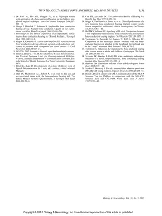 Copyright © 2015 Otology  Neurotology, Inc. Unauthorized reproduction of this article is prohibited.
5. De Wolf MJ, Hol MK, Huygen PL, et al. Nijmegen results
with application of a bone-anchored hearing aid in children: sim-
plified surgical technique. Ann Otol Rhinol Laryngol 2008;117:
805–14.
6. Hough J, Himelick T, Johnson B. Implantable bone conduction
hearing device: Audiant bone conductor. Update on our experi-
ences. Ann Otol Rhinol Laryngol 1986;95:498–504.
7. Browning GG. The British experience of an implantable, subcu-
taneous bone conduction hearing aid (Xomed Audiant). J Laryngol
Otol 1990;104:534–8.
8. Siegert R, Kanderske J. A new semi-implantable transcutaneous
bone conduction device: clinical, surgical, and audiologic out-
comes in patients with congenital ear canal atresia.;1; Otol
Neurotol. 2013;34:927–34.
9. ISO 226: 2003 Acoustics–Normal equal-loudness-level contours.
10. Bench J, Doyle J. The BKB/A (Bamford-Kowal-Bench/Austral-
ian Version) Sentence Lists for Hearing-impaired Children.
Victoria, Australia: Department of Communication Disorders, Lin-
coln School of Health Sciences, La Trobe University Bundoora;
1979.
11. Elliott LL, Katz D. Development of a New Children’s Test of
Speech Discrimination. St. Louis, MO: Auditec; 1980. (Technical
Manual).
12. Dutt SN, McDermott AL, Jelbert A, et al. Day to day use and
service-related issues with the bone-anchored hearing aid: The
Entific Medical Systems Questionnaire. J Laryngol Otol Suppl
2002;116:20–8.
13. Cox RM, Alexander GC. The Abbreviated Profile of Hearing Aid
Benefit. Ear Hear 1995;6:176–86.
14. Briggs R, Van Hasselt A, Luntz M, et al. Clinical performance of a
new magnetic bone conduction hearing implant system: results
from a prospective, multicenter, clinical investigation. Otol Neuro-
tol 2015;36:834–41.
15. Hol MKS, Nelissen RC, Agterberg MJH, et al. Comparison between
a new implantable transcutaneous bone conductor and percutaneous
bone-conduction hearing implant. Otol Neurotol 2013;34:1071–5.
16. Verstraeten N, Zarowski AJ, Somers T, Riff D, Offeciers EF.
Comparison of the audiologic results obtained with the bone-
anchored hearing aid attached to the headband, the testband, and
to the ‘‘snap’’ abutment. Otol Neurotol 2009;30:70–5.
17. Tjellstrom A, Ha˚kansson B, Granstrom G. Bone-anchored hearing
aids: current status in adults and children. Otolaryngol Clin North
Am 2001;34:337–64.
18. Sylvester DC, Gardner R, Reilly PG, et al. Audiologic and surgical
outcomes of a novel, nonpercutaneous, bone conducting hearing
implant. Otol Neurotol 2013;34:922–6.
19. Hawkins DB. Limitations and uses of the aided audiogram. Semin
Hear 2004;25:51–62.
20. Mackie K, Dermody P. Use of a monosyllabic adaptive speech test
(MAST) with young children. J Speech Hear Res 1986;29:275–81.
21. Bench J, Doyle J, Greenwood KM. A standardisation of the BKB/A
Sentence Test for Children in comparison with the NAL-CID
Sentence Test and CAL-PBM Word Test. Aust J Audiol
1987;92:39–48.
TWO TRANSCUTANEOUS BONE-ANCHORED HEARING DEVICES 1531
Otology  Neurotology, Vol. 36, No. 9, 2015
 