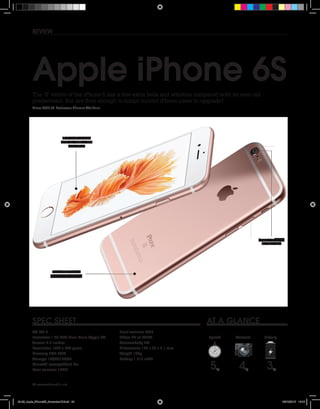 20 www.whatmobile.net
at a glanceSpec sheet
review
Price: £539.00  Reviewer: Thomas Wellburn
The ‘S’ verion of the iPhone 6 has a few extra bells and whistles compared with its year-old
predecessor. But are they enough to tempt current iPhone users to upgrade?
Apple iPhone 6S
OS iOS 9
Processor 1.84 GHZ Dual Core Apple A9
Screen 4.7-inches
Resolution 1334 x 750 pixels
Memory 2GB RAM
Storage 16/64/128GB
MicroSD compatible? No
Rear camera 12MP
Front camera 5MP
Video 4K at 30FPS
Connectivity 4G
Dimensions 138 x 67 x 7.1 mm
Weight 143g
Battery 1,712 mAh
30
60
1545
60
30
1545
60
1545
60
1545
5
10
20
2535
40
50
55
Speed
/
5 /
5 /
55 4 3
BatteryCamera
Sapphire glass
on the lens
4.7-inch screen
with its 1334 x 750
resolution
New 7000 Series
Aluminium casing
20-23_Apple_iPhone6S_November15.indd 20 06/10/2015 16:15
 