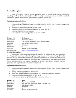 Product Description:
Sales Information Portal is a web application used by Kodak sales channel worldwide,
including resellers, dealers and partners. This portal provides quick access to all the product
information in form of documents, presentations, podcast, movies, etc.
Roles and Responsibilities:
 Understanding of Software Requirement Specification coming from Project management
team.
 Involved in Create/deploy/Modify of Web parts.
 Involved in save/retrieve/delete data from list using web part.
 Involved in Deployment of solution.
 Responsible for Unit testing and code check in in TFS.
Project #2 : Orchestra
Organization : Pointcross Pvt Ltd.
Technology : C#, Asp.Net JavaScript, AJAX, CSS and XML.
Database : SQL Server 2008, Oracle.
Platform : Window’s
Team Size : 6
Duration : August 2011 To till date.
Company URL : http://www.pointcross.com/
Product Description:
Orchestra is a comprehensive enterprise platform for capturing, and self-organizing
knowledge as it is communicated during business processes or decision making. Orchestra
provides all key services for collaboration, securely transferring all content and making the
same available to people based on their roles and responsibilities. Orchestra also has a
funnel development kit that makes it possible to configure and deploy complex business
processes with applicable governance and compliance
Roles and Responsibilities:
 Understanding of Software Requirement Specification coming from Project management
team.
 Writing and debugging Stored Procedures.
 Using ADO.Net for retrieving/manipulating data from Database (SQL Server).
 Involved in Create/deploy/Modify of Web parts.
 Involved in save/retrieve/delete data from list using web part.
Project #1 : Solo
Organization : Pointcross Pvt Ltd.
Technology : ASP .Net, C#,JavaScript, AJAX, CSS and XML.
Database : SQL Server 2008.
Platform : Window’s
Team Size : 6
Duration : August 2011 To Till Date.
 