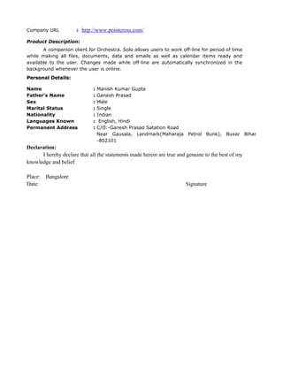 Company URL : http://www.pointcross.com/
Product Description:
A companion client for Orchestra. Solo allows users to work off-line for period of time
while making all files, documents, data and emails as well as calendar items ready and
available to the user. Changes made while off-line are automatically synchronized in the
background whenever the user is online.
Personal Details:Personal Details:
Name : Manish Kumar Gupta
Father's Name : Ganesh Prasad
Sex : Male
Marital Status : Single
Nationality : Indian
Languages Known : English, Hindi
Permanent Address : C/O:-Ganesh Prasad Satation Road
Near Gausala, Landmark(Maharaja Petrol Bunk), Buxar Bihar
-802101
Declaration:
I hereby declare that all the statements made herein are true and genuine to the best of my
knowledge and belief.
Place: Bangalore
Date: Signature
 