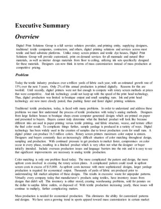 Executive Summary
Overview
Digital Print Solutions Group is a full service solution provider, and printing entity, supplying designers,
traditional textile companies, contractors, and others, digital printing solutions and services across most
textile and hard substrate platforms. Unlike rotary screen printers and textile dye houses, Digital Print
Solutions Group will provide customized, print on demand services for all manmade and natural fiber
materials, as well as interior design materials from floor to ceiling, utilizing ink sets specifically designed
for these materials. Designers can now think in terms of mass customization instead of mass production at
competitive pricing.
Problem
Today the textile industry produces over a trillion yards of fabric each year, with an estimated growth rate of
15% over the next 5 years. Only 2% of this annual production is printed digitally. Reasons for this are
twofold. Until recently, digital printers were not fast enough to compete with rotary screen methods at prices
that were competitive. And ink technology could not keep up with the speed of the print head technology.
Thus, digital production was limited to boutique output and small sampling runs. Ink and print head
technology are now more closely paired, thus pushing faster and faster digital printing solutions.
Traditional textile production, today, is faced with many problems. In order to understand and address these
problems we must first understand the process of textile production with today’s analog methods. Designers
from large fashion houses to boutique shops create computer generated designs which are printed on paper
and presented to buyers. Buyers cannot truly determine what the finished product will look like because
different inks are used in paper printing versus textile printing, and fabric structure, weave, and texture effect
the final color result. To complicate things further, sample yardage is produced in a variety of ways. Digital
technology has been widely used in the creation of samples due to lower production costs for small runs. A
digital printer can produce 16.5 million colors. Rotary screen printers maximum color output is sixteen.
Designers and buyers constantly face an increasingly difficult situation of color matching throughout design,
sampling and production. With continued pressure to get products to market faster, compromises on color
occur in every phase, resulting in a finished product which is very often not what the designer or buyer
initially intended. Include overseas production issues and language barriers into the mix and it is easy to see
that significant improvements are necessary in analog textile production.
Color matching is only one problem faced today. The more complicated the pattern and design, the more
upfront costs involved in creating the rotary screen plates. A complicated pattern could result in upfront
screen costs in excess of $15,000. As upfront costs increase with more sophisticated designs, larger yardage
production is required for economical output. Thousands of yards of fabric are produced prior to
understanding full market adoption of these designs. This results in excessive waste for unpopular patterns.
Virtually every company today that manufacturer’s products using textiles, have inventory issues from
designs that didn't sell. This inventory is either stored, creating warehousing problems, sold for pennies on
the dollar to surplus fabric outlets, or disposed of. With textile production increasing yearly, these issues will
continue to multiply, further complicating matters.
Mass production is needed for economical production. This eliminates the ability for customized patterns
and designs. We have seen a growing trend in sports apparel toward mass customization in certain market
 