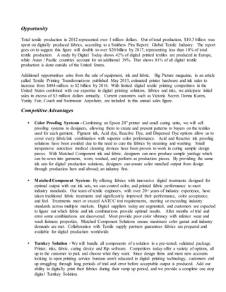 Opportunity
Total textile production in 2012 represented over 1 trillion dollars. Out of total production, $10.3 billion was
spent on digitally produced fabrics, according to a Smithers Pira Report: Global Textile Industry. The report
goes on to suggest this figure will double to over $20 billion by 2017, representing less than 10% of total
textile production. A study by Digital Today shows 42% of digital printed textiles are produced in Europe,
while Asian / Pacific countries account for an additional 39%. That shows 81% of all digital textile
production is done outside of the United States.
Additional opportunities arise from the sale of equipment, ink and fabric. Big Picture magazine, in an article
called Textile Printing Transformations published May 2013, estimated printer hardware and ink sales to
increase from $484 million to $2 billion by 2016. With limited digital textile printing competition in the
United States combined with our expertise in digital printing solutions, fabrics and inks, we anticipate initial
sales in excess of $3 million dollars annually. Current customers such as Victoria Secret, Donna Karen,
Vanity Fair, Couch and Swimwear Anywhere, are included in this annual sales figure.
CompetitiveAdvantages
• Color Proofing Systems - Combining an Epson 24" printer and small curing units, we will sell
proofing systems to designers, allowing them to create and present patterns to buyers on the textiles
used for each garment. Pigment ink, Acid dye, Reactive Dye, and Dispersed Dye options allow us to
cover every fabric/ink combination with superior color performance. Acid and Reactive ink proofing
solutions have been avoided due to the need to cure the fabrics by steaming and washing. Small
inexpensive autoclave medical cleaning devices have been proven to work in curing sample design
pieces. With Matched Component ink and fabric, designers can now produce sample yardage which
can be sewn into garments, worn, washed, and perform as production pieces. By providing the same
ink sets for digital production solutions, designers can ensure color matched output from design
through production here and abroad; an industry first.
• Matched Component System- By offering fabrics with innovative digital treatments designed for
optimal output with our ink sets, we can control color, and printed fabric performance to meet
industry standards. Our team of textile engineers, with over 20+ years of industry experience, have
taken traditional fabric treatments and significantly improved their performance, color acceptance,
and feel. Treatments meet or exceed AATCC test requirements, meeting or exceeding industry
standards across multiple markets. Digital suppliers today are segmented, and customers are expected
to figure out which fabric and ink combinations provide optimal results. After months of trial and
error some combinations are discovered. Most provide poor color vibrancy with inferior wear and
wash fastness properties. Matched Component Solutions ensure maximum color gamut and industry
demands are met. Collaboration with Textile supply partners guarantees fabrics are prepared and
available for digital production worldwide.
• Turnkey Solution - We will bundle all components of a solution in a pre-tested, validated package.
Printer, inks, fabric, curing device and Rip software. Competitors today offer a variety of options, all
up to the customer to pick and choose what they want. Since design firms and most new accounts
looking to open printing service bureaus aren't educated in digital printing technology, customers end
up struggling through long periods of trial and error before acceptable output is produced. Add our
ability to digitally print their fabrics during their ramp up period, and we provide a complete one stop
digital Turnkey Solution.
 