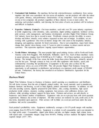 • Customized Ink Solutions - By matching the best ink color/performance combination from various
suppliers into their own customized ink sets across all mediums, our ink products will offer the widest
color gamut, vibrancy, and performance characteristics of any competitor. Each competitor focuses
on one or two companies ink products regardless of flaws inherent in one or more colors. By
analyzing each product available, and choosing the best colors of each, our products will be exclusive
and difficult to duplicate.
• Expertise / Industry Contact's - Our team members, each with over 20+ years industry experience
in textile engineering, color chemistry, sales, operations, digital printing equipment, technical service,
print services, color management, and business development, provides Digital Print Solutions Group,
LLC industry know how that is second to none. Worldwide contacts provide the ability to source,
develop and deliver virtually every solution requested on time and on budget. In addition, we are
working with a gentleman who owns an interior design firm who caters to the hospitality industry,
designing and supplying materials for hotel renovations. Due to vast competition, major hotel chains
change their interior decor themes every 5-7 years in order to continue to attract current and new
customers. This represents significant ongoing repeat business opportunities.
• Textile Printer Advantage - The most popular high speed printing devices sold in North and South
America come from Reggiani, MS, Robustelli, Hollander, and F-Tex. Each of these machines varies
in speed and price, ranging from $140,000 up to $1.5 million. All of these machines are produced in
Europe. The strength of the Euro versus the dollar keeps these prices fluctuating, primarily upward
over the last year. Through contacts in Asia, we will offer equipment with features, speed, and
craftsmanship exceeding the specifications of equipment in the same class as those for the
manufactures above, at a cost of $65,000. This will provide Digital Print Solutions Group the
opportunity to sell equipment to distributors and producers at a minimum profit margin of $20,000
per unit. Furthermore, the factory has awarded us an Exclusive Distribution Agreement for the
United States.
BusinessModel
Digital Print Solutions Group is a business to business model operating as a manufacturer and distributor.
We will derive revenue from the sale of digitally printed textiles, tile, wood, materials used to manufacture
laminate furniture and flooring, as well as other digitally printed customized materials. In addition, we will
sell color proofing systems, digitally prepared for print fabrics , inks, coating chemistries, high speed
production textile printers, steamers, washing equipment, heat presses, color calibration devices, and
software, while providing technical support for these items. Products and services are sold directly to
businesses and a limited number of distributors. Equipment sales are on a pre-pay basis with down payment
requirements. Balances due at time of shipment. All other services are rendered via cash, credit card, or 30-
day terms, dependent upon approval. Print services will be billed on a cost per yard basis under the same
conditions laid out for consumables.
Each product’s profitability varies. Equipment traditionally averages a 10-15% profit margin with machine
costs ranging from $1,995 to $1.5 million. Equipment is a vehicle to sell consumables and is not intended to
be a high profit center. Consumables, digital print fabrics and inks, are higher margin, high volume items,
with repeat sales. Consumable margins range from 40-60%. Printing services maintain the highest business
segment margin of 67 - 70%.
 