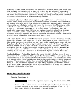 By installing Proofing Systems at the designer level, with matched component inks and fabric, we will drive
textile production from design/sampling to production. Designers will now control color at the concept,
proof, and sampling phases, and will demand production to match this output. Digital Print Solutions Group
will provide production components to ensure color matching from concept to finished garment. Installation
and training of these systems can be provided both locally and abroad.
Mark Freeman, President: Mark's industry experience began in 1991, where he started in sales for a
wholesale supply organization specializing in digital printing equipment and supplies. In a short time Mark
was promoted to Marketing Director of the organization and soon became V.P of Operations. Instrumental
in incorporating new technologies, suppliers, and vendors, plus implementing Lean Manufacturing policies,
Mark's efforts resulted in over 5 million dollars in sales growth over a 5 year period. In 2006, Mark was
recruited by US Screen Print Technologies, Inc. as Operation Manager. Organizational changes and
manufacturing implementations drove US Screen Print to industry leader in the sales of Direct to Garment
printers. Since 2007, Mark has been the Global Product Manager for Sawgrass Technologies, Inc.
successfully driving digital equipment, ink, and color management improvements worldwide. Mark received
his BA in Business Administration and Economics from Linfield College.
Chris Moore, Director of Sales / Textile Expert: Chris Moore spent 10 years as Sales Manager for Stork, a
Rotary Screen and Digital Printer manufacturer. At Stork, Chris developed his digital color and technical
skills teaching customers how to transition from rotary screen printing to digital printing, working with major
design firms in New York City. After leaving Stork Chris became the Product Development Manager for
Swimwear Anywhere, one of the largest producers of swimwear worldwide. For 2 years Chris developed
and educated customers in the ways of digital textile production, enhancing his skills in color management
and design. In October of 2007, Chris opened his own Digital Print Service Bureau servicing the design
community in New York City. Chris received his Bachelor of Arts degree in Fine/Studio Art in 1992.
Joey Pineda, Director - Technical Services: Joey has worked with digital technology for over 20 years.
Before coming to the United States in 2003, Joey worked in Production and R&D for various printer and silk
screen manufacturers in Asia, repairing and selling digital printing equipment. Joey has professional training
on all machines utilizing Epson, Seiko, Ricoh and Kyocera print heads, and is an expert in color management
techniques. When Joey arrived in United States he was hired as the Production Manager for Oakley in Los
Angeles, CA. Due to his extensive experience with digital printing equipment, Joey moved to Charleston,
SC as a contract service, color management expert. Joey earned his Bachelor of Science degree in Computer
Engineering at the University of San Carlos.
ProjectedCustomer Growth
Sampling System Segment:
• Swimwear Anywhere has committed to purchase a system during the 1st month once available.
• Projected to add 1 additional customer each month during the first 6 months, then 2 customers
each month throughout the next 3 years. There are over 1,000 designers in New York City
alone. Figures are based on only capturing 7.1% of these designers.
 