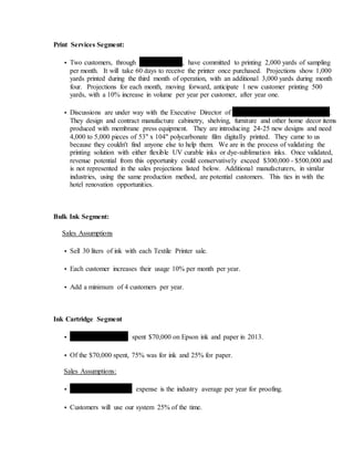 Print Services Segment:
• Two customers, through Rhodes Textiles, have committed to printing 2,000 yards of sampling
per month. It will take 60 days to receive the printer once purchased. Projections show 1,000
yards printed during the third month of operation, with an additional 3,000 yards during month
four. Projections for each month, moving forward, anticipate 1 new customer printing 500
yards, with a 10% increase in volume per year per customer, after year one.
• Discussions are under way with the Executive Director of Quickstone Decorative Facings Inc.
They design and contract manufacture cabinetry, shelving, furniture and other home decor items
produced with membrane press equipment. They are introducing 24-25 new designs and need
4,000 to 5,000 pieces of 53" x 104" polycarbonate film digitally printed. They came to us
because they couldn't find anyone else to help them. We are in the process of validating the
printing solution with either flexible UV curable inks or dye-sublimation inks. Once validated,
revenue potential from this opportunity could conservatively exceed $300,000 - $500,000 and
is not represented in the sales projections listed below. Additional manufacturers, in similar
industries, using the same production method, are potential customers. This ties in with the
hotel renovation opportunities.
Bulk Ink Segment:
Sales Assumptions
• Sell 30 liters of ink with each Textile Printer sale.
• Each customer increases their usage 10% per month per year.
• Add a minimum of 4 customers per year.
Ink Cartridge Segment
• Swimwear Anywhere spent $70,000 on Epson ink and paper in 2013.
• Of the $70,000 spent, 75% was for ink and 25% for paper.
Sales Assumptions:
• Swimwear Anywhere's expense is the industry average per year for proofing.
• Customers will use our system 25% of the time.
 