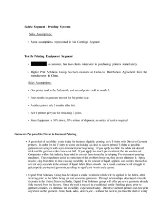 Fabric Segment - Proofing Systems
Sales Assumptions:
• Same assumptions represented in Ink Cartridge Segment
Textile Printing Equipment Segment
• Strada Verde, a customer, has two clients interested in purchasing printers immediately.
• Digital Print Solutions Group has been awarded an Exclusive Distribution Agreement from the
manufacturer in China.
Sales Assumptions:
• One printer sold in the 2nd month, and second printer sold in month 3.
• Four months to generate interest for 3rd printer sale.
• Another printer sale 3 months after that.
• Sell 4 printers per year for remaining 3 years.
• Since Equipment is 50% down, 50% at time of shipment, no outlay of cash is required
Garments Prepared for Direct to Garment Printing
• A great deal of variability exists today for business digitally printing dark T-shirts with Direct to Garment
printers. In order for the T-shirts to come out looking as close to screen printed T-shirts as possible,
garments are sprayed with a pre-treatment prior to printing. If you apply too little the white ink doesn't
stick and the garment color comes out dull. If you apply too much pre-treatment, the ink washes out.
Companies within this industry have tried to correct these issues by developing Pre-treatment spraying
machines. These machines assist in correction of this problem however, they do not eliminate it. Spray
nozzles clog from time to time causing variability in the amount of liquid applied, and nozzles themselves
are not very accurate in the amount of liquid fabric fibers absorb. As a result, customers still struggle to
get properly pre-treated garments, resulting in significant waste and expense.
• Digital Print Solutions Group has developed a textile treatment which will be applied to the fabric, after
weaving prior to the fabric being cut and sewn into garments. Through relationships developed at textile
factories in the United States and India, Digital Print Solutions group will offer pre sewn garments already
fully treated from the factory. Since the yard is treated in a traditional textile finishing plant, prior to
garment creation, we eliminate the variability experienced today. Direct to Garment printers can now print
anywhere on the garment - front, back, sides, sleeves, etc... without the need to pre-treat the shirt or worry
 