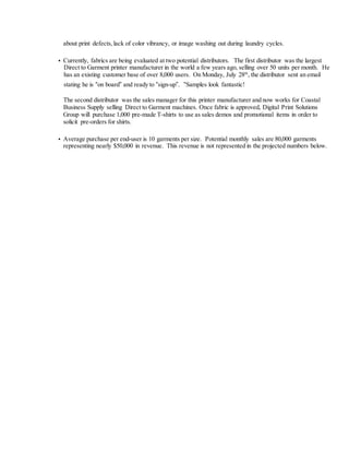 about print defects, lack of color vibrancy, or image washing out during laundry cycles.
• Currently, fabrics are being evaluated at two potential distributors. The first distributor was the largest
Direct to Garment printer manufacturer in the world a few years ago, selling over 50 units per month. He
has an existing customer base of over 8,000 users. On Monday, July 28th
, the distributor sent an email
stating he is “on board” and ready to “sign-up”. “Samples look fantastic!
The second distributor was the sales manager for this printer manufacturer and now works for Coastal
Business Supply selling Direct to Garment machines. Once fabric is approved, Digital Print Solutions
Group will purchase 1,000 pre-made T-shirts to use as sales demos and promotional items in order to
solicit pre-orders for shirts.
• Average purchase per end-user is 10 garments per size. Potential monthly sales are 80,000 garments
representing nearly $50,000 in revenue. This revenue is not represented in the projected numbers below.
 