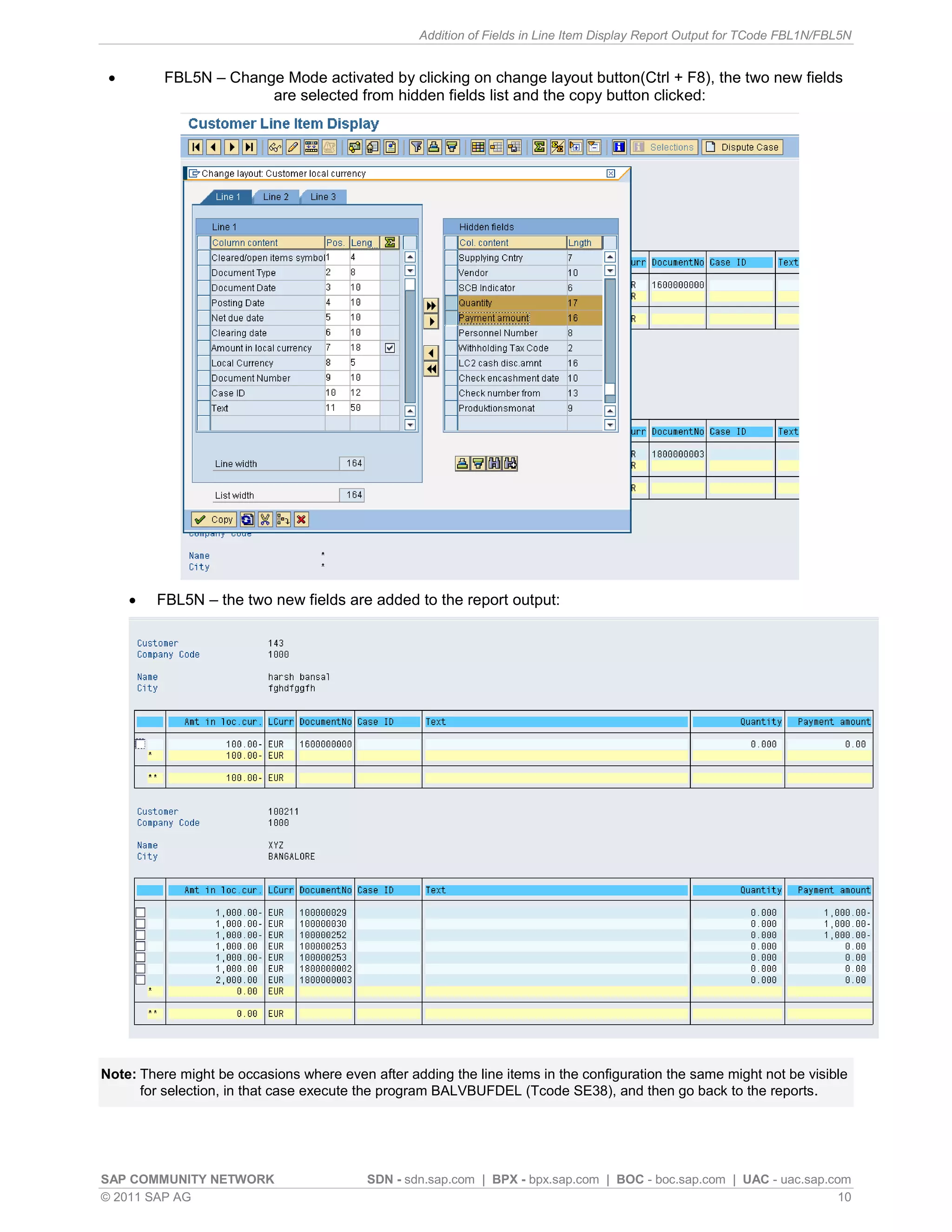 Addition of Fields in Line Item Display Report Output for TCode FBL1N/FBL5N


         FBL5N – Change Mode activated by clicking on change layout button(Ctrl + F8), the two new fields
                       are selected from hidden fields list and the copy button clicked:




        FBL5N – the two new fields are added to the report output:




Note: There might be occasions where even after adding the line items in the configuration the same might not be visible
      for selection, in that case execute the program BALVBUFDEL (Tcode SE38), and then go back to the reports.




SAP COMMUNITY NETWORK                     SDN - sdn.sap.com | BPX - bpx.sap.com | BOC - boc.sap.com | UAC - uac.sap.com
© 2011 SAP AG                                                                                                         10
 