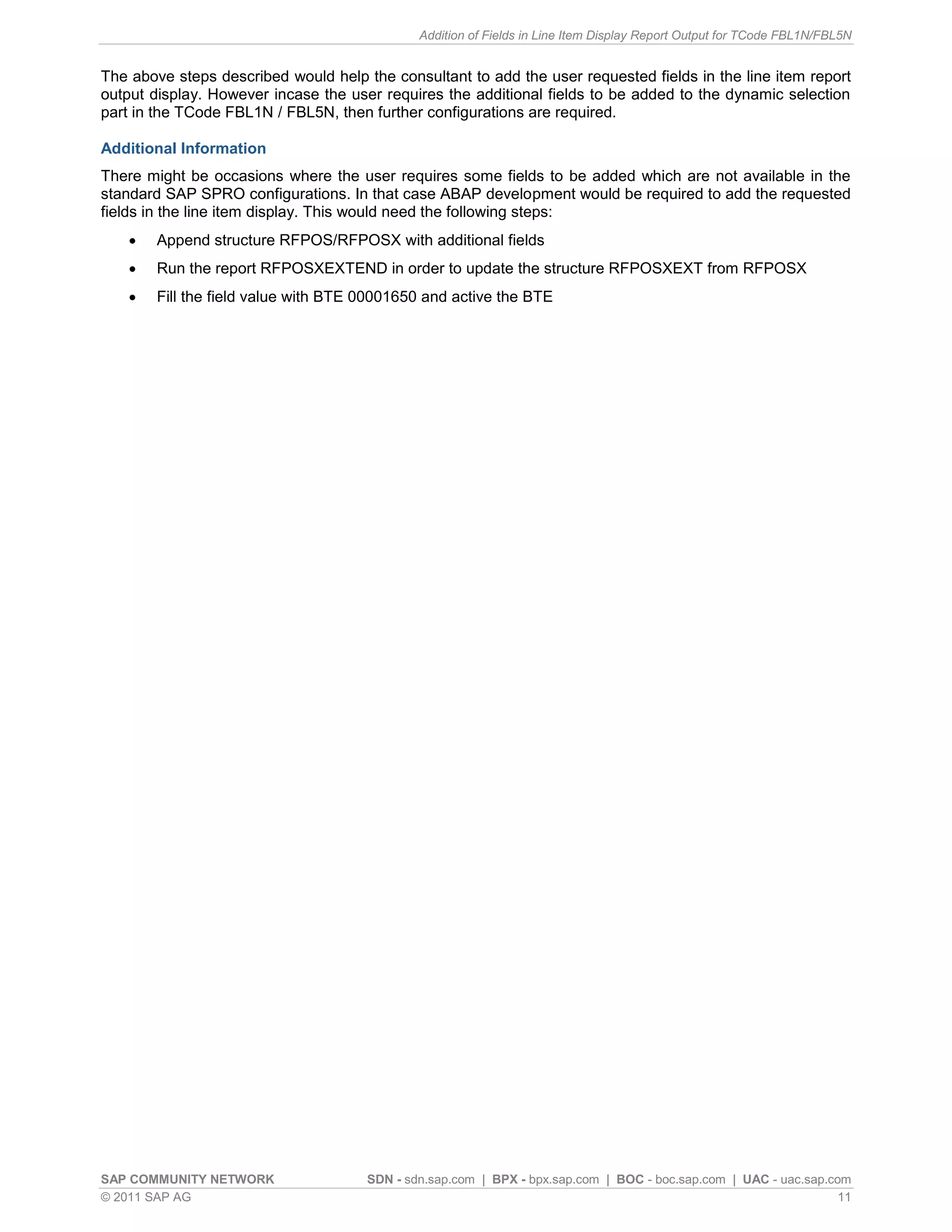 Addition of Fields in Line Item Display Report Output for TCode FBL1N/FBL5N


The above steps described would help the consultant to add the user requested fields in the line item report
output display. However incase the user requires the additional fields to be added to the dynamic selection
part in the TCode FBL1N / FBL5N, then further configurations are required.

Additional Information
There might be occasions where the user requires some fields to be added which are not available in the
standard SAP SPRO configurations. In that case ABAP development would be required to add the requested
fields in the line item display. This would need the following steps:
       Append structure RFPOS/RFPOSX with additional fields
       Run the report RFPOSXEXTEND in order to update the structure RFPOSXEXT from RFPOSX
       Fill the field value with BTE 00001650 and active the BTE




SAP COMMUNITY NETWORK                 SDN - sdn.sap.com | BPX - bpx.sap.com | BOC - boc.sap.com | UAC - uac.sap.com
© 2011 SAP AG                                                                                                     11
 