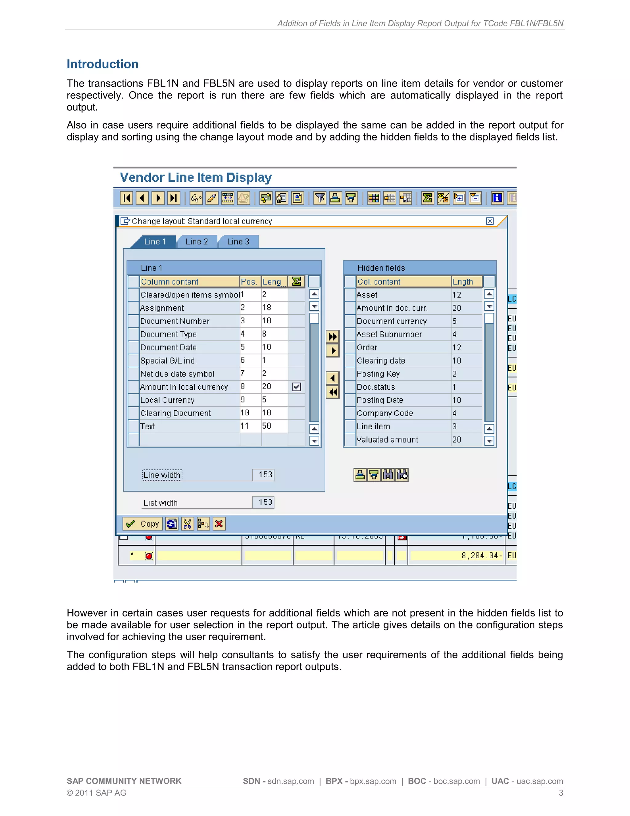 Addition of Fields in Line Item Display Report Output for TCode FBL1N/FBL5N




Introduction
The transactions FBL1N and FBL5N are used to display reports on line item details for vendor or customer
respectively. Once the report is run there are few fields which are automatically displayed in the report
output.
Also in case users require additional fields to be displayed the same can be added in the report output for
display and sorting using the change layout mode and by adding the hidden fields to the displayed fields list.




However in certain cases user requests for additional fields which are not present in the hidden fields list to
be made available for user selection in the report output. The article gives details on the configuration steps
involved for achieving the user requirement.
The configuration steps will help consultants to satisfy the user requirements of the additional fields being
added to both FBL1N and FBL5N transaction report outputs.




SAP COMMUNITY NETWORK                  SDN - sdn.sap.com | BPX - bpx.sap.com | BOC - boc.sap.com | UAC - uac.sap.com
© 2011 SAP AG                                                                                                      3
 