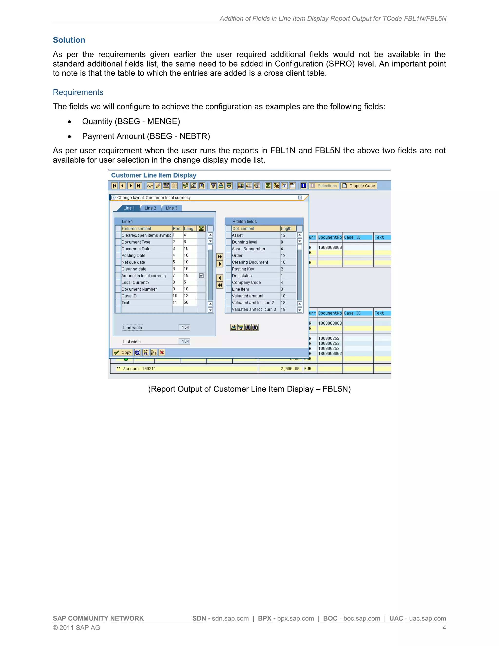 Addition of Fields in Line Item Display Report Output for TCode FBL1N/FBL5N


Solution
As per the requirements given earlier the user required additional fields would not be available in the
standard additional fields list, the same need to be added in Configuration (SPRO) level. An important point
to note is that the table to which the entries are added is a cross client table.

Requirements
The fields we will configure to achieve the configuration as examples are the following fields:
       Quantity (BSEG - MENGE)
       Payment Amount (BSEG - NEBTR)
As per user requirement when the user runs the reports in FBL1N and FBL5N the above two fields are not
available for user selection in the change display mode list.




                           (Report Output of Customer Line Item Display – FBL5N)




SAP COMMUNITY NETWORK                  SDN - sdn.sap.com | BPX - bpx.sap.com | BOC - boc.sap.com | UAC - uac.sap.com
© 2011 SAP AG                                                                                                      4
 