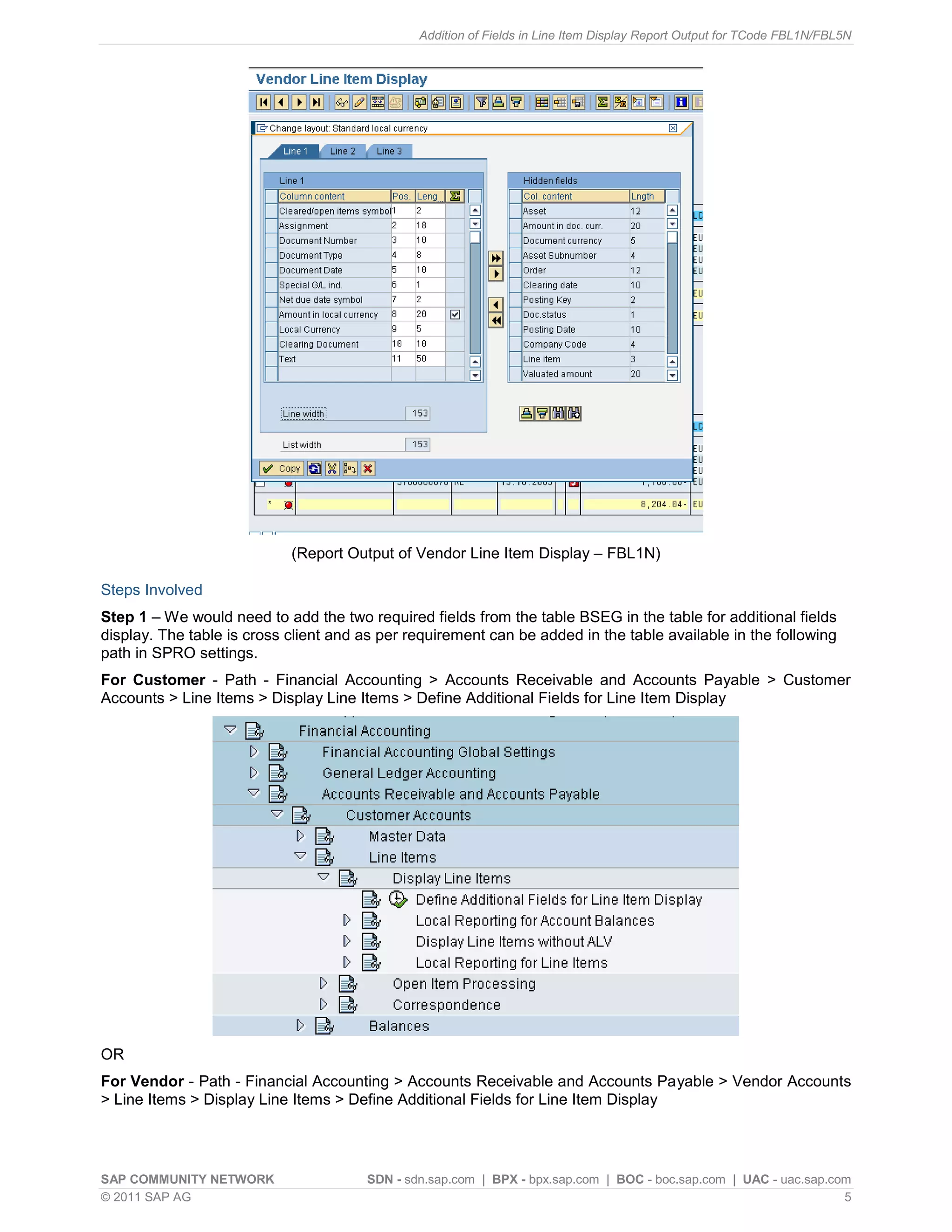 Addition of Fields in Line Item Display Report Output for TCode FBL1N/FBL5N




                            (Report Output of Vendor Line Item Display – FBL1N)

Steps Involved
Step 1 – We would need to add the two required fields from the table BSEG in the table for additional fields
display. The table is cross client and as per requirement can be added in the table available in the following
path in SPRO settings.
For Customer - Path - Financial Accounting > Accounts Receivable and Accounts Payable > Customer
Accounts > Line Items > Display Line Items > Define Additional Fields for Line Item Display




OR
For Vendor - Path - Financial Accounting > Accounts Receivable and Accounts Payable > Vendor Accounts
> Line Items > Display Line Items > Define Additional Fields for Line Item Display




SAP COMMUNITY NETWORK                  SDN - sdn.sap.com | BPX - bpx.sap.com | BOC - boc.sap.com | UAC - uac.sap.com
© 2011 SAP AG                                                                                                      5
 