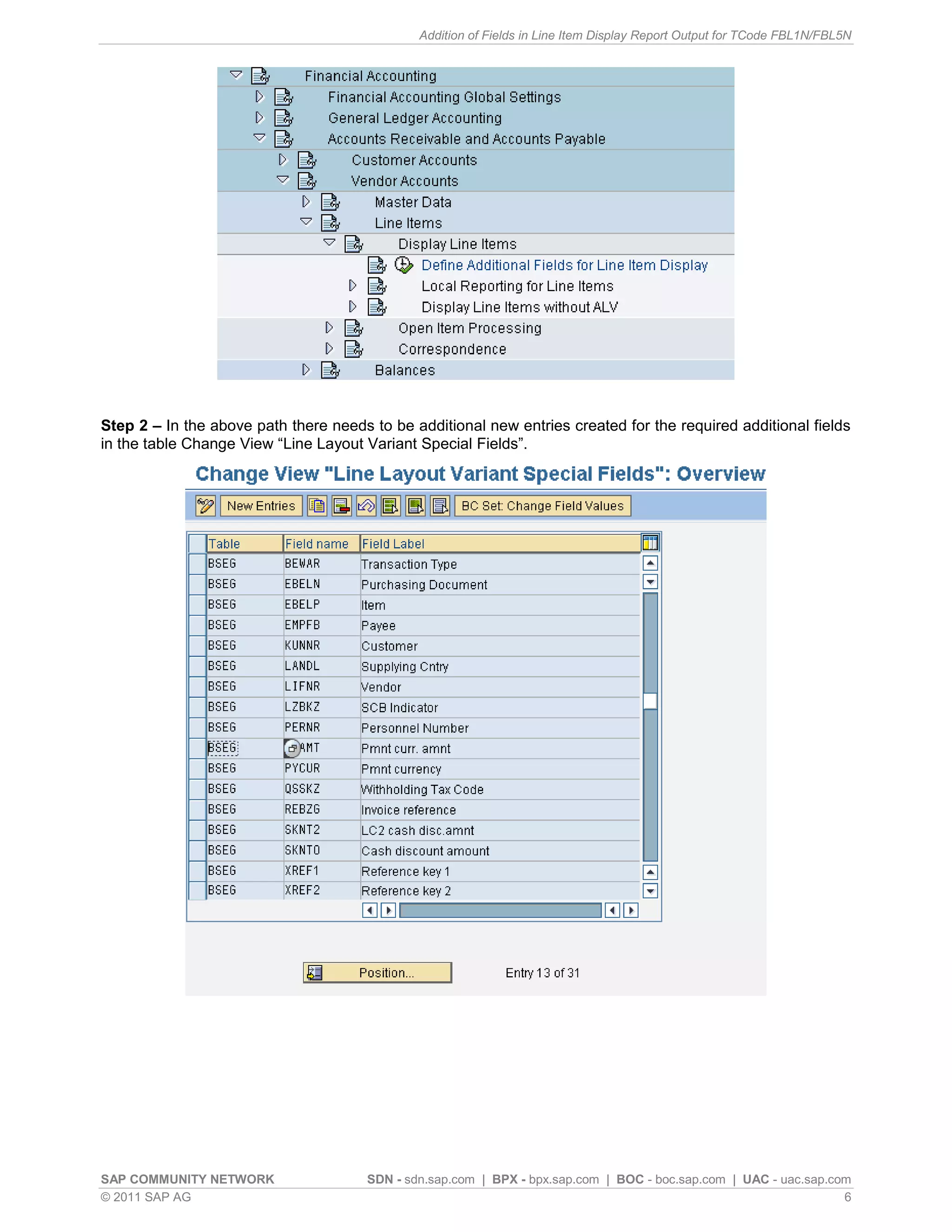 Addition of Fields in Line Item Display Report Output for TCode FBL1N/FBL5N




Step 2 – In the above path there needs to be additional new entries created for the required additional fields
in the table Change View “Line Layout Variant Special Fields”.




SAP COMMUNITY NETWORK                  SDN - sdn.sap.com | BPX - bpx.sap.com | BOC - boc.sap.com | UAC - uac.sap.com
© 2011 SAP AG                                                                                                      6
 