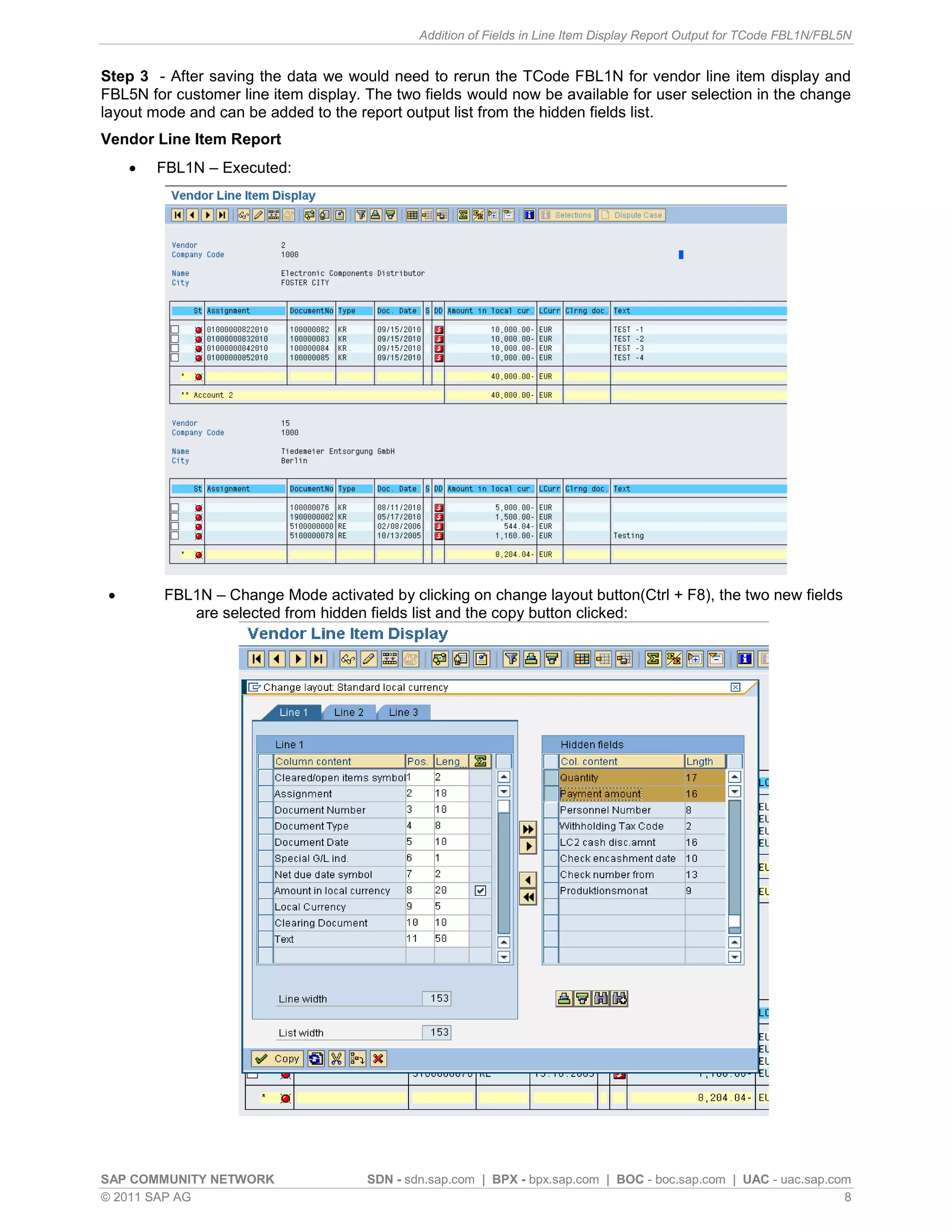 Addition of Fields in Line Item Display Report Output for TCode FBL1N/FBL5N


Step 3 - After saving the data we would need to rerun the TCode FBL1N for vendor line item display and
FBL5N for customer line item display. The two fields would now be available for user selection in the change
layout mode and can be added to the report output list from the hidden fields list.
Vendor Line Item Report
        FBL1N – Executed:




        FBL1N – Change Mode activated by clicking on change layout button(Ctrl + F8), the two new fields
            are selected from hidden fields list and the copy button clicked:




SAP COMMUNITY NETWORK                 SDN - sdn.sap.com | BPX - bpx.sap.com | BOC - boc.sap.com | UAC - uac.sap.com
© 2011 SAP AG                                                                                                     8
 