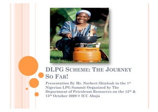 DLPG SCHEME: THE JOURNEY
SO FAR!
Presentation By Mr. Norbert Shialsuk to the 1st
Nigerian LPG Summit Organized by The
Department of Petroleum Resources on the 12th &
13th October 2009 @ ICC Abuja
 